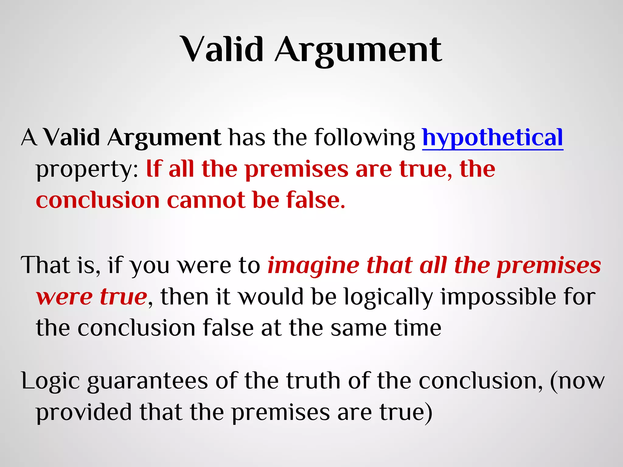Valid Argument
A Valid Argument has the following hypothetical
property: If all the premises are true, the
conclusion cannot be false.
That is, if you were to imagine that all the premises
were true, then it would be logically impossible for
the conclusion false at the same time
Logic guarantees of the truth of the conclusion, (now
provided that the premises are true)

 