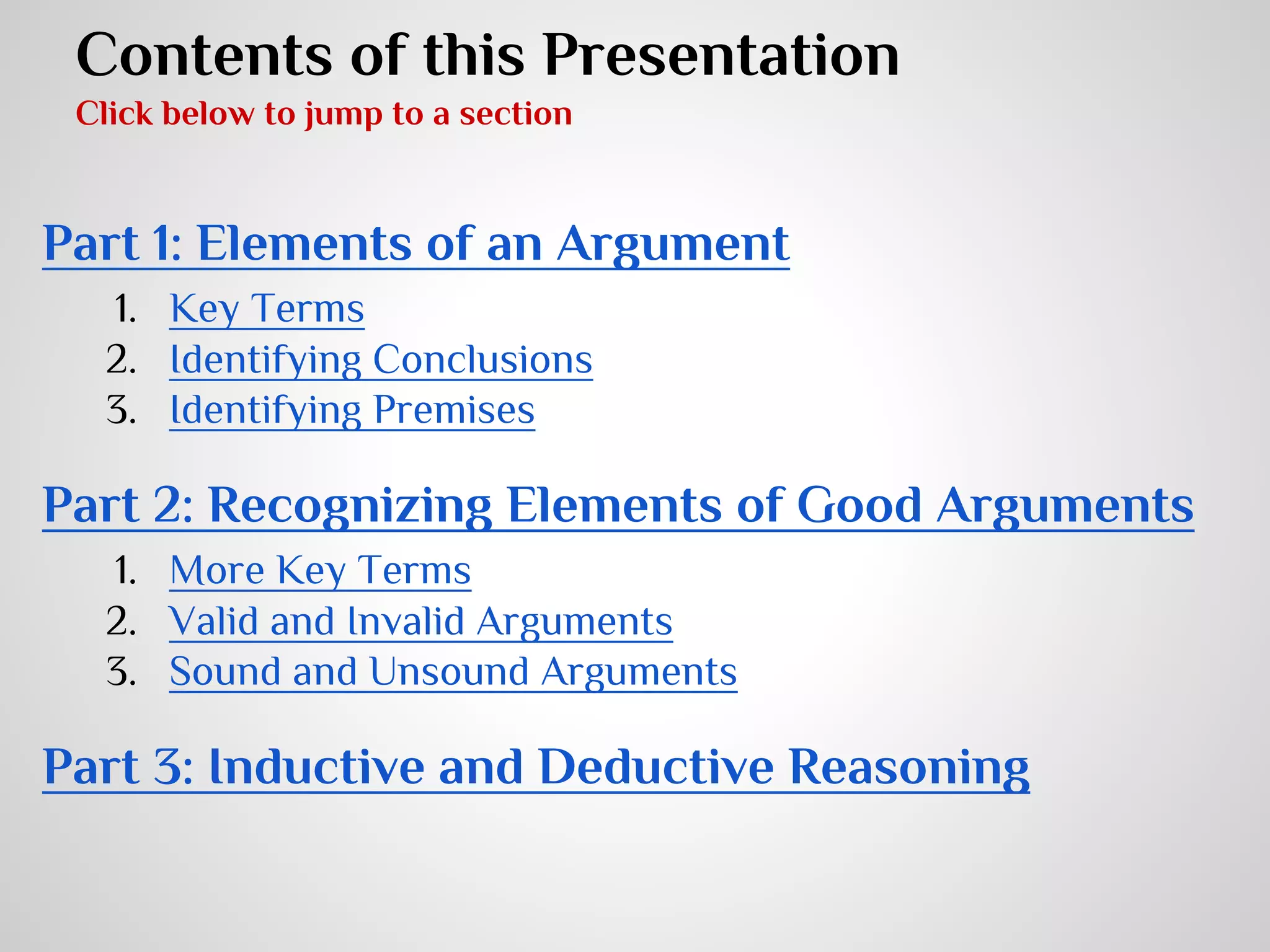 Contents of this Presentation
Click below to jump to a section

Part 1: Elements of an Argument
1. Key Terms
2. Identifying Conclusions
3. Identifying Premises

Part 2: Recognizing Elements of Good Arguments
1. More Key Terms
2. Valid and Invalid Arguments
3. Sound and Unsound Arguments

Part 3: Inductive and Deductive Reasoning

 