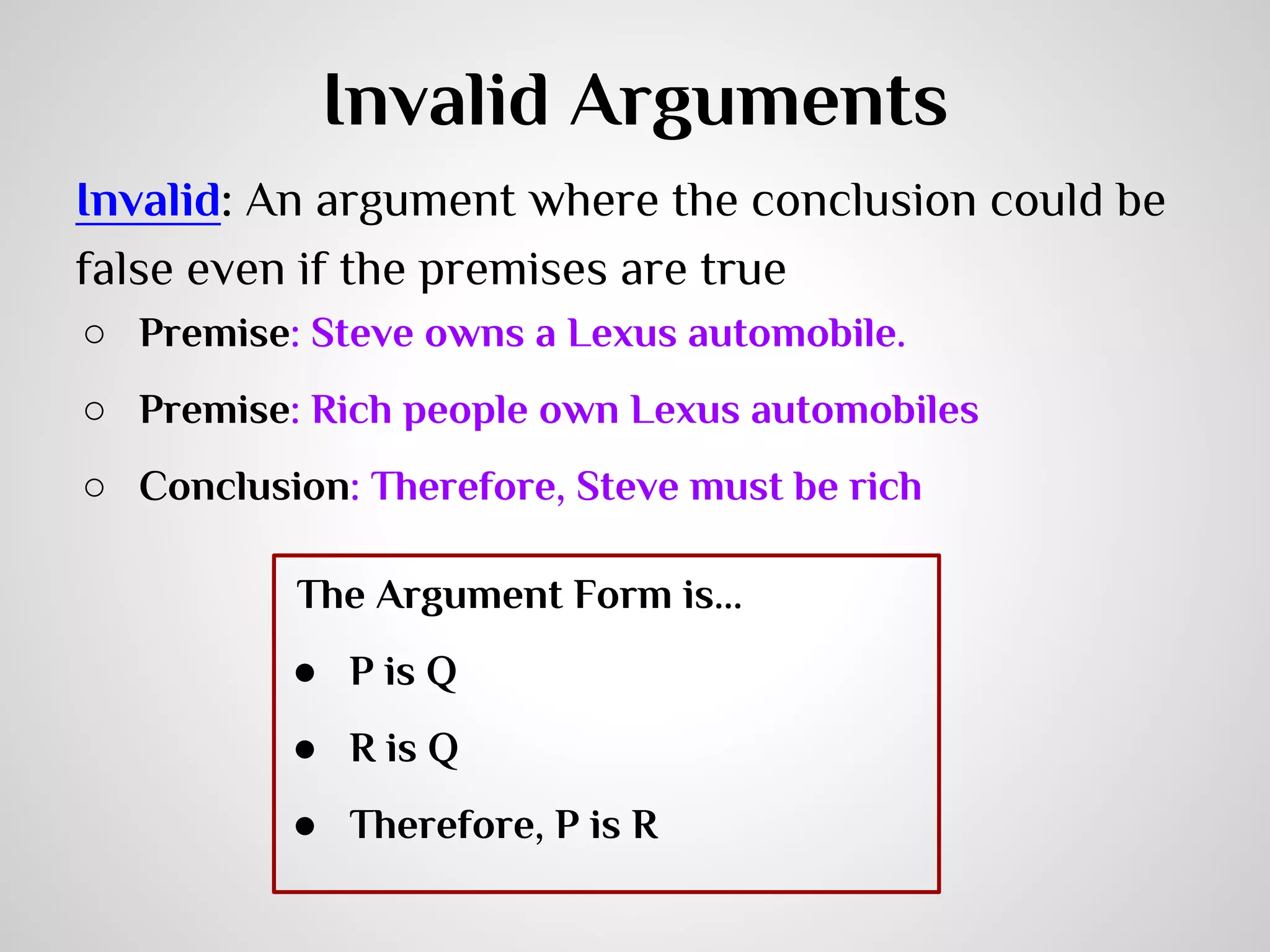 Invalid Arguments
Invalid: An argument where the conclusion could be
false even if the premises are true
○ Premise: Steve owns a Lexus automobile.
○ Premise: Rich people own Lexus automobiles
○ Conclusion: Therefore, Steve must be rich
The Argument Form is...
● P is Q
● R is Q
● Therefore, P is R

 