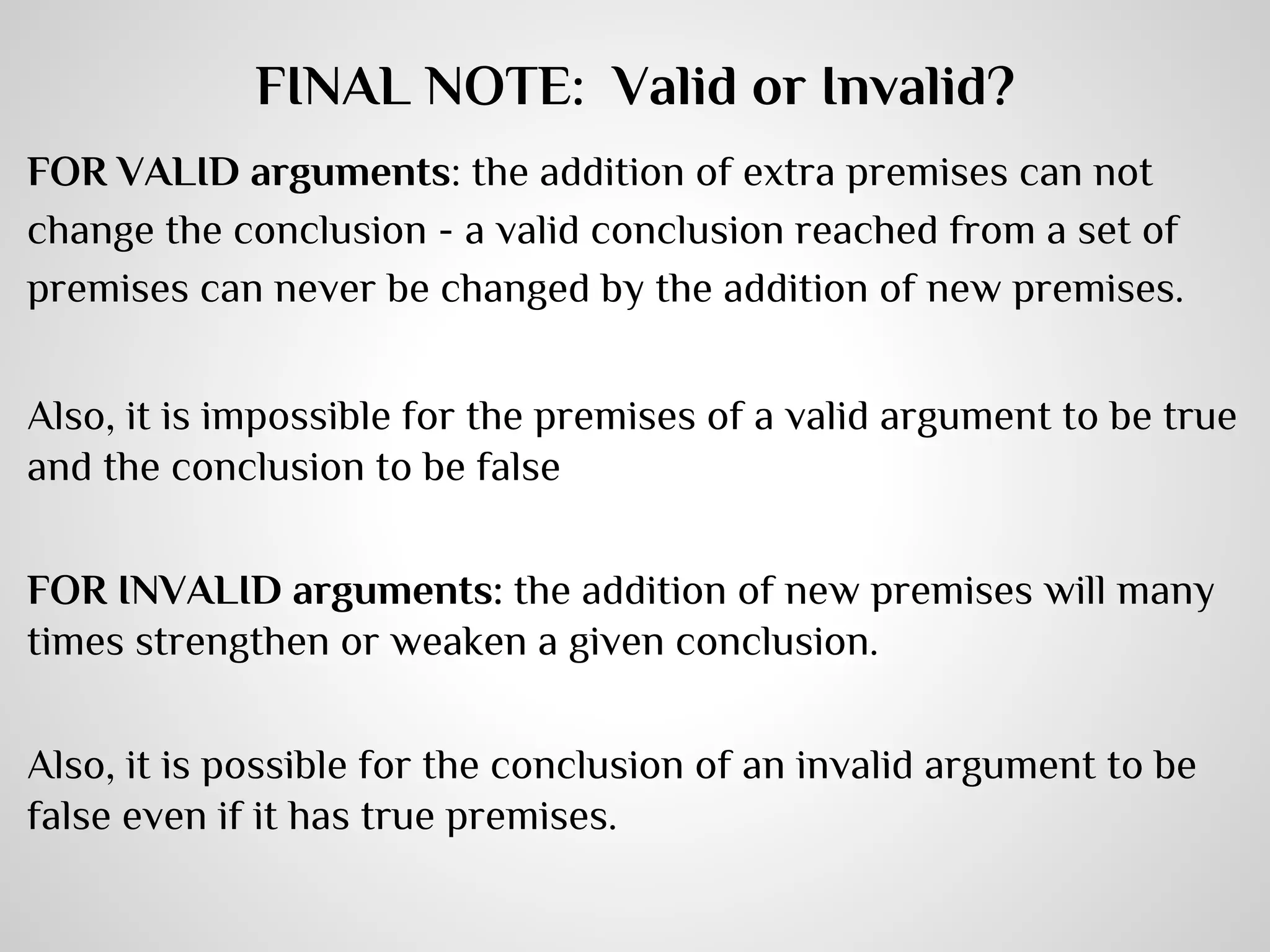 FINAL NOTE: Valid or Invalid?
FOR VALID arguments: the addition of extra premises can not
change the conclusion - a valid conclusion reached from a set of
premises can never be changed by the addition of new premises.
Also, it is impossible for the premises of a valid argument to be true
and the conclusion to be false
FOR INVALID arguments: the addition of new premises will many
times strengthen or weaken a given conclusion.
Also, it is possible for the conclusion of an invalid argument to be
false even if it has true premises.

 