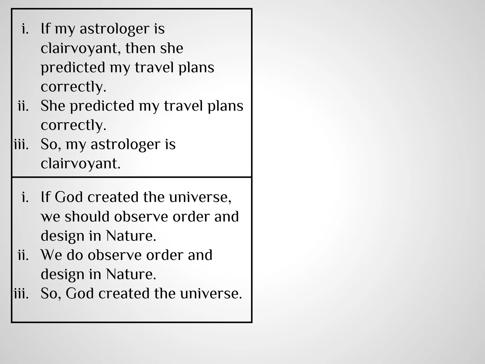 i. If my astrologer is
clairvoyant, then she
predicted my travel plans
correctly.
ii. She predicted my travel plans
correctly.
iii. So, my astrologer is
clairvoyant.
i. If God created the universe,
we should observe order and
design in Nature.
ii. We do observe order and
design in Nature.
iii. So, God created the universe.

 