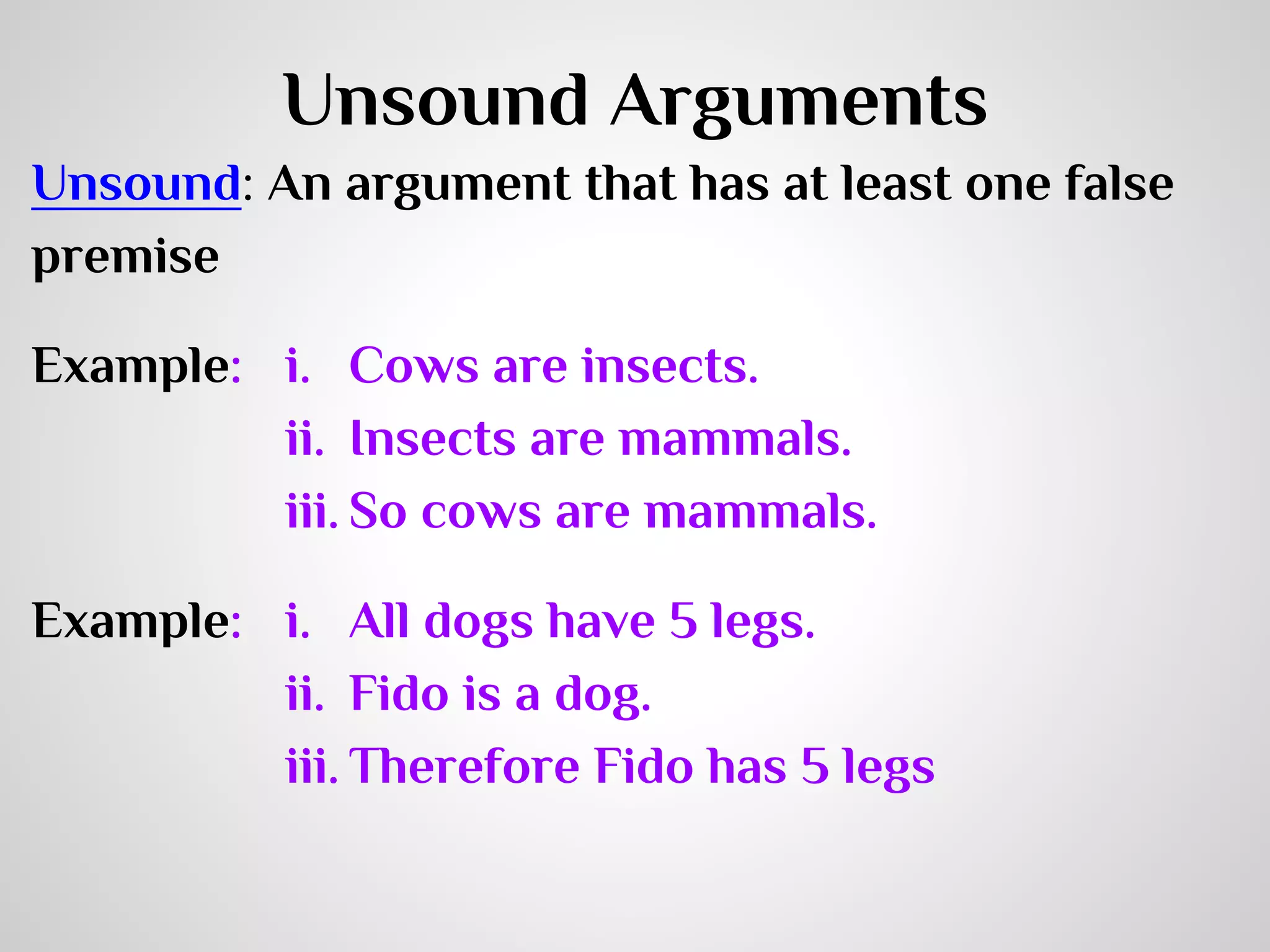 Unsound Arguments
Unsound: An argument that has at least one false
premise
Example: i. Cows are insects.
ii. Insects are mammals.
iii. So cows are mammals.
Example: i. All dogs have 5 legs.
ii. Fido is a dog.
iii. Therefore Fido has 5 legs

 