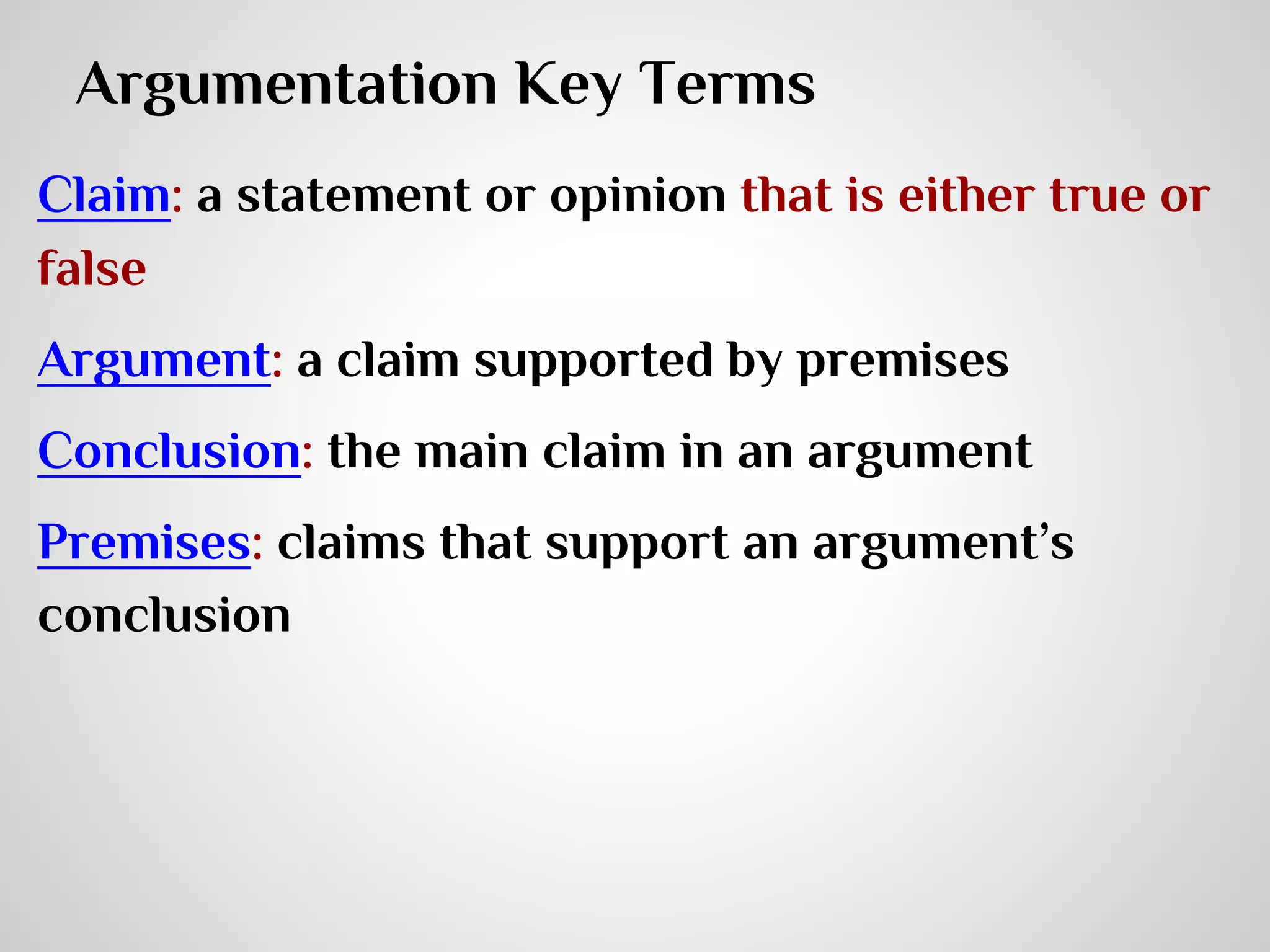Argumentation Key Terms
Claim: a statement or opinion that is either true or
false
Argument: a claim supported by premises
Conclusion: the main claim in an argument
Premises: claims that support an argument’s
conclusion

 