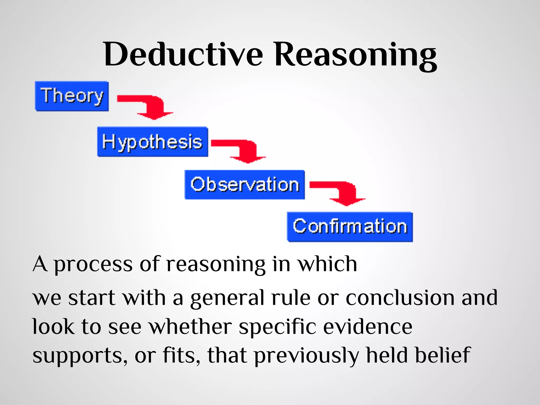 Deductive Reasoning

A process of reasoning in which
we start with a general rule or conclusion and
look to see whether specific evidence
supports, or fits, that previously held belief

 