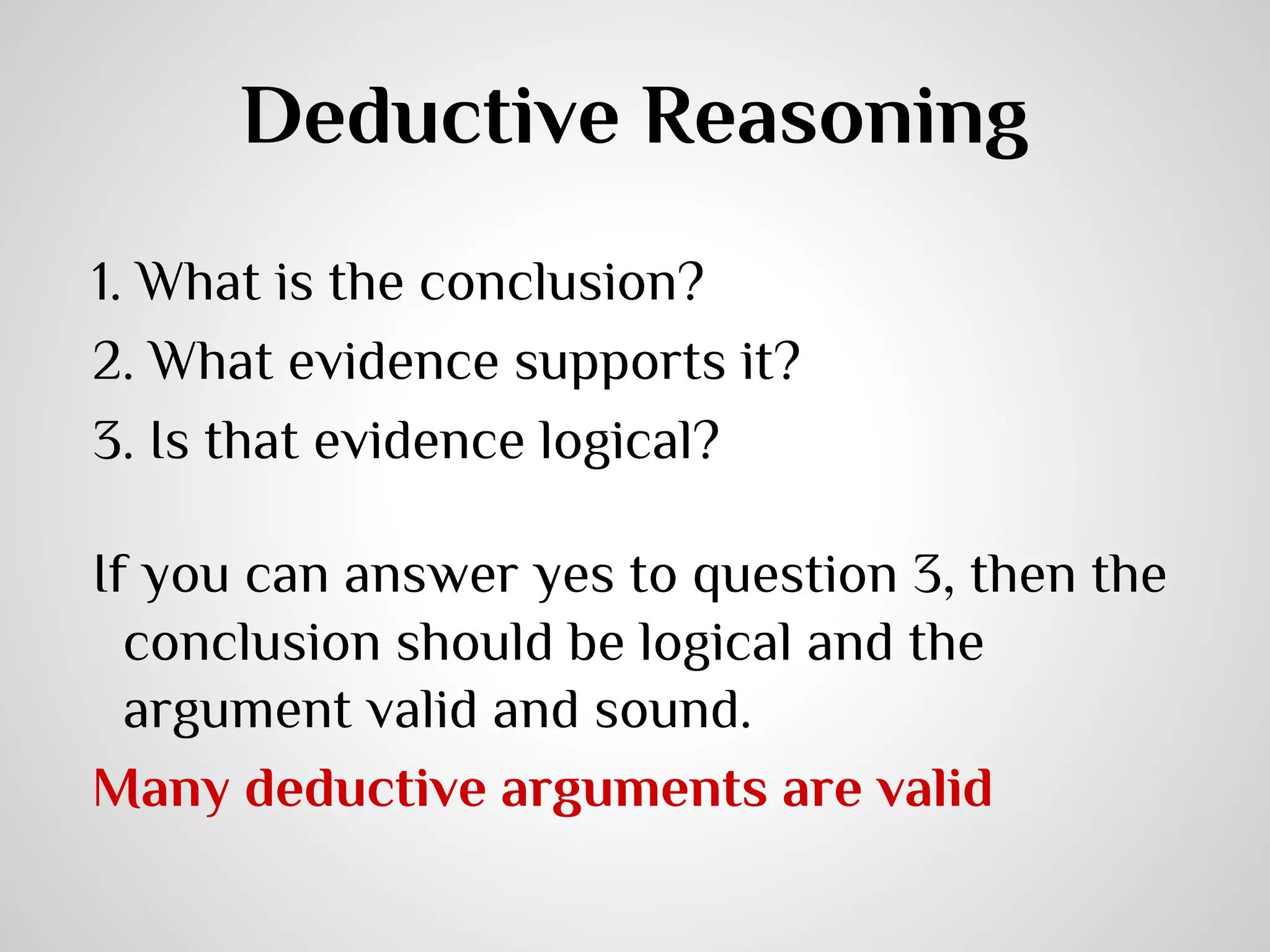 Deductive Reasoning
1. What is the conclusion?
2. What evidence supports it?
3. Is that evidence logical?
If you can answer yes to question 3, then the
conclusion should be logical and the
argument valid and sound.
Many deductive arguments are valid

 