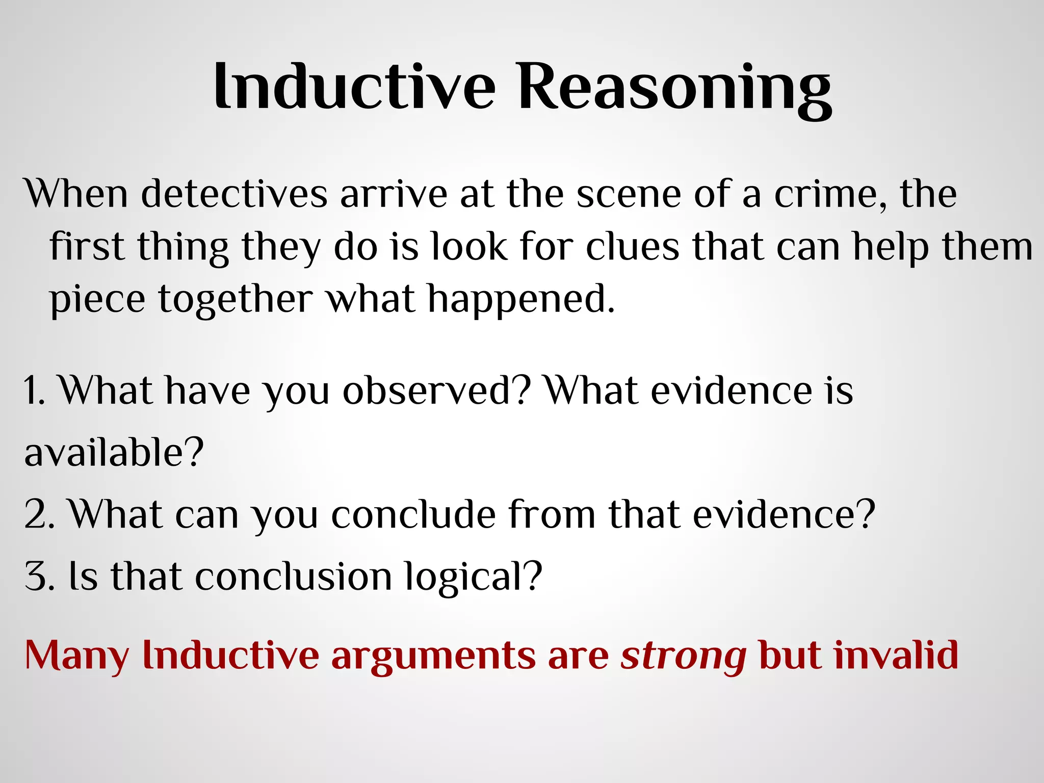 Inductive Reasoning
When detectives arrive at the scene of a crime, the
first thing they do is look for clues that can help them
piece together what happened.
1. What have you observed? What evidence is
available?
2. What can you conclude from that evidence?
3. Is that conclusion logical?
Many Inductive arguments are strong but invalid

 