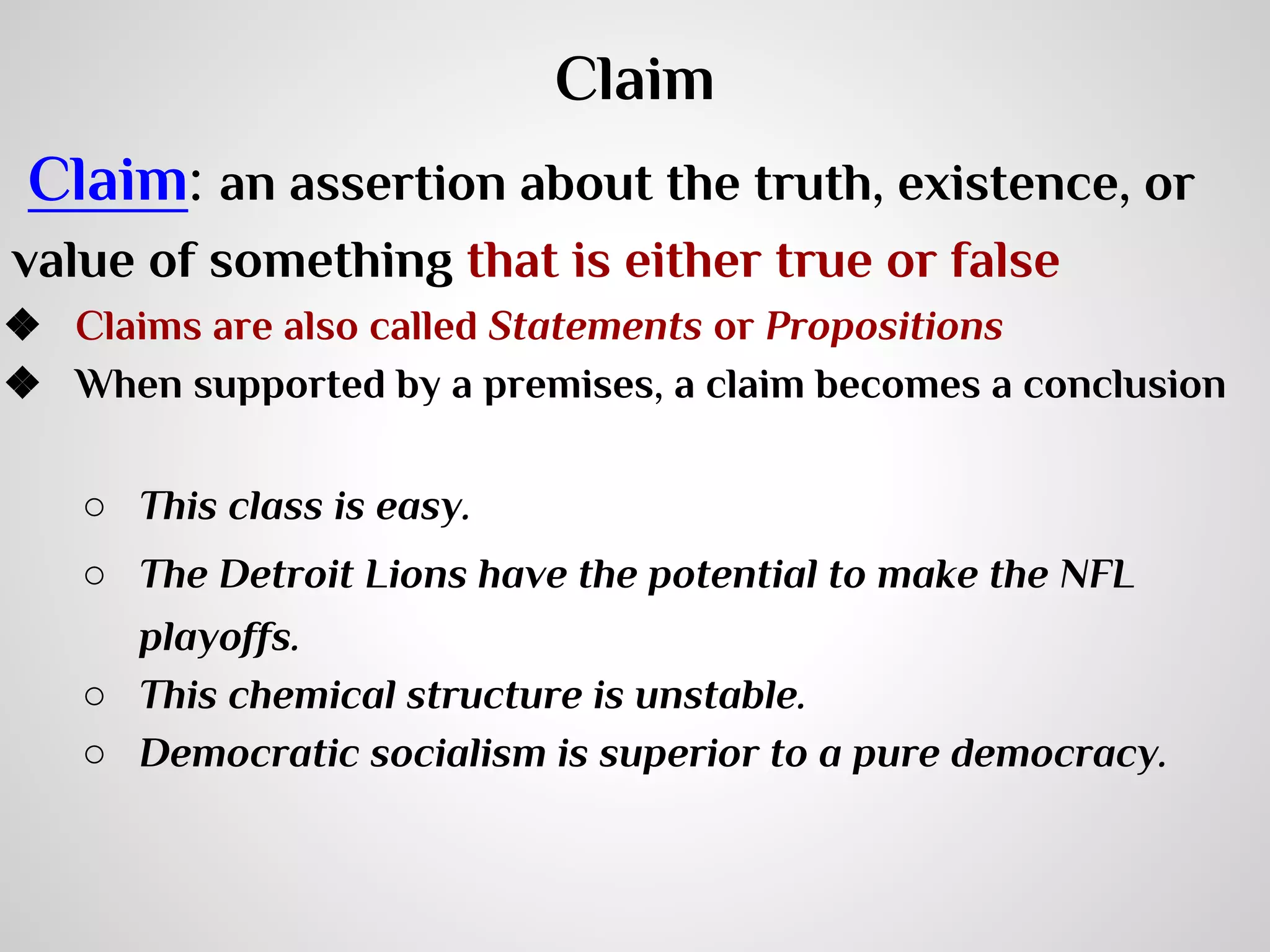 Claim
Claim: an assertion about the truth, existence, or
value of something that is either true or false
❖ Claims are also called Statements or Propositions
❖ When supported by a premises, a claim becomes a conclusion
○ This class is easy.
○ The Detroit Lions have the potential to make the NFL
playoffs.
○ This chemical structure is unstable.
○ Democratic socialism is superior to a pure democracy.

 