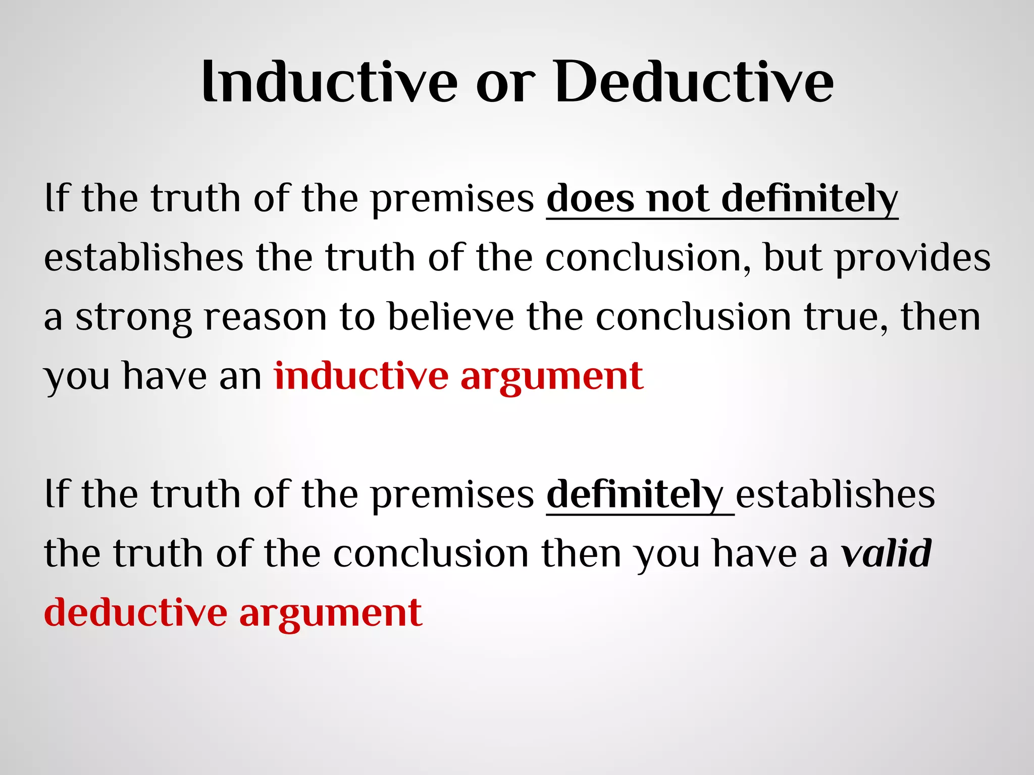 Inductive or Deductive
If the truth of the premises does not definitely
establishes the truth of the conclusion, but provides
a strong reason to believe the conclusion true, then
you have an inductive argument
If the truth of the premises definitely establishes
the truth of the conclusion then you have a valid
deductive argument

 