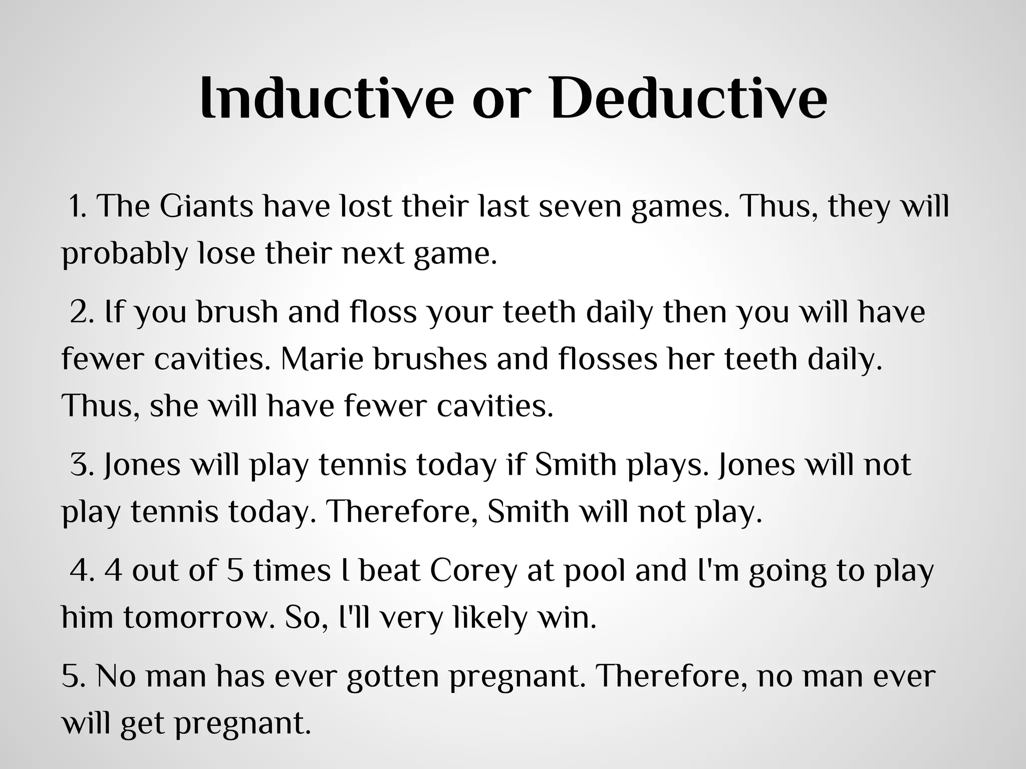 Inductive or Deductive
1. The Giants have lost their last seven games. Thus, they will
probably lose their next game.
 2. If you brush and floss your teeth daily then you will have
fewer cavities. Marie brushes and flosses her teeth daily.
Thus, she will have fewer cavities.
 3. Jones will play tennis today if Smith plays. Jones will not
play tennis today. Therefore, Smith will not play.
 4. 4 out of 5 times I beat Corey at pool and I'm going to play
him tomorrow. So, I'll very likely win.
5. No man has ever gotten pregnant. Therefore, no man ever
will get pregnant.

 