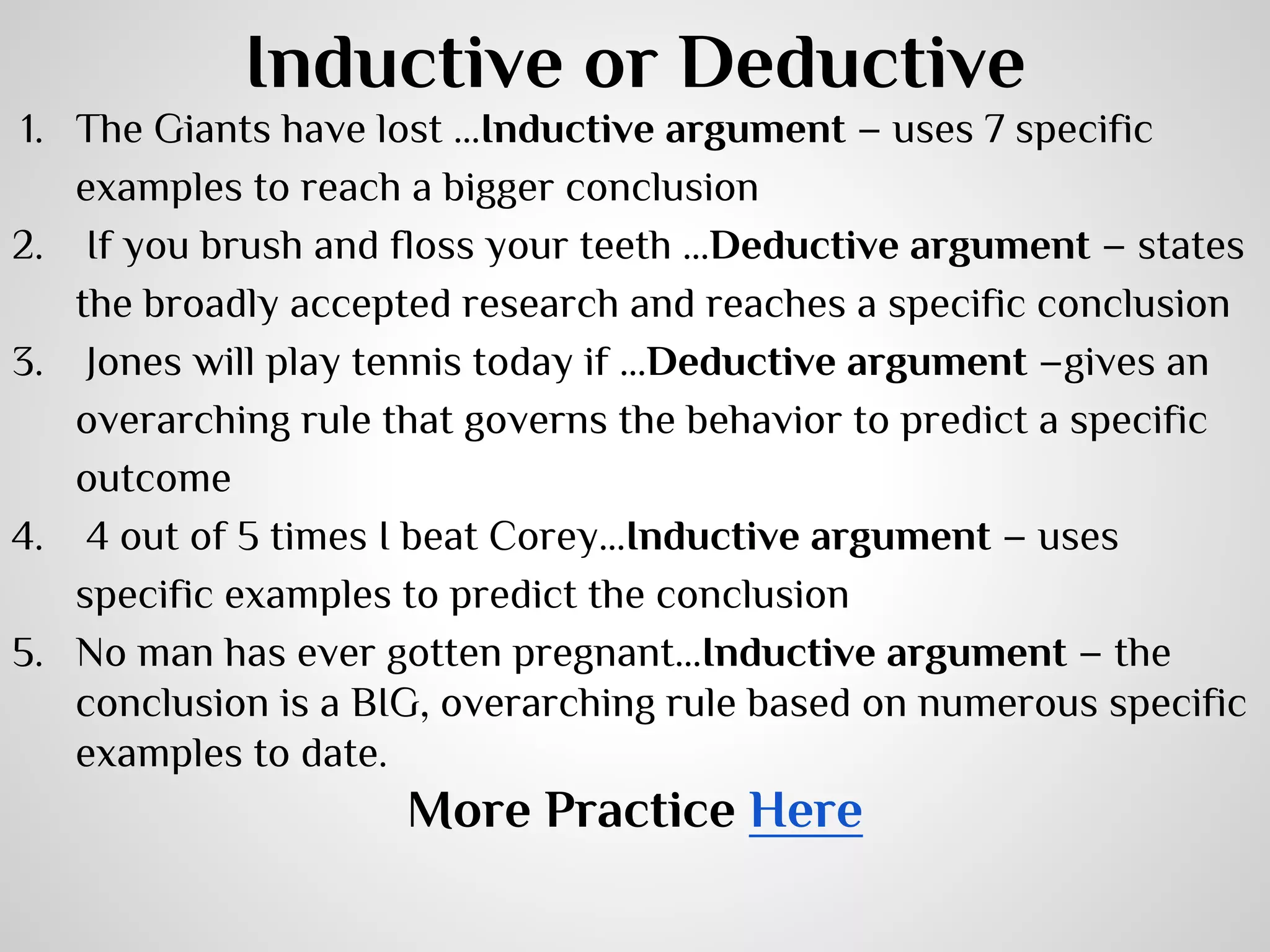 Inductive or Deductive
1. The Giants have lost …Inductive argument – uses 7 specific
examples to reach a bigger conclusion
2.  If you brush and floss your teeth …Deductive argument – states
the broadly accepted research and reaches a specific conclusion
3.  Jones will play tennis today if …Deductive argument –gives an
overarching rule that governs the behavior to predict a specific
outcome
4.  4 out of 5 times I beat Corey…Inductive argument – uses
specific examples to predict the conclusion
5. No man has ever gotten pregnant…Inductive argument – the
conclusion is a BIG, overarching rule based on numerous specific
examples to date.

More Practice Here

 
