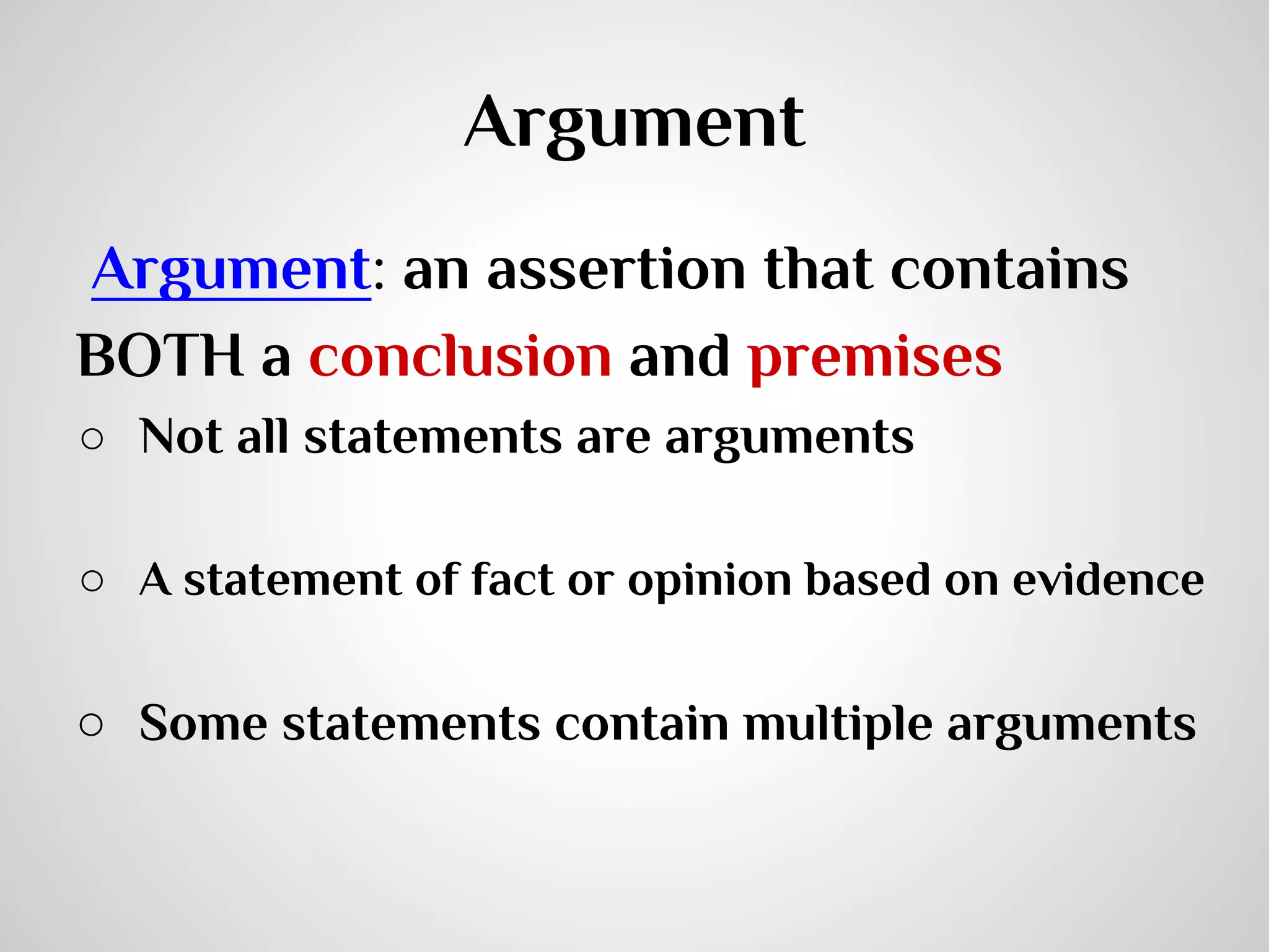 Argument
Argument: an assertion that contains
BOTH a conclusion and premises
○ Not all statements are arguments
○ A statement of fact or opinion based on evidence

○ Some statements contain multiple arguments

 