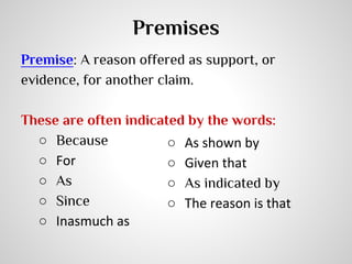 Premises
Premise: A reason offered as support, or
evidence, for another claim.
These are often indicated by the words:
○ Because
○ As shown by
○ For
○ Given that
○ As
○ As indicated by
○ Since
○ The reason is that
○ Inasmuch as

 