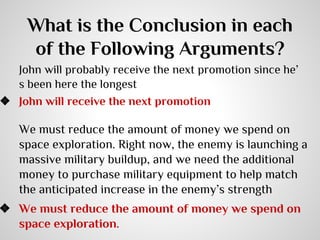 What is the Conclusion in each
of the Following Arguments?

John will probably receive the next promotion since he’
s been here the longest
❖ John will receive the next promotion

We must reduce the amount of money we spend on
space exploration. Right now, the enemy is launching a
massive military buildup, and we need the additional
money to purchase military equipment to help match
the anticipated increase in the enemy’s strength

❖ We must reduce the amount of money we spend on
space exploration.

 