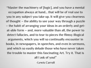 “Master the machinery of [logic], and you have a mental
occupation always at hand… that will be of real use to
you in any subject you take up. It will give you clearness
of thought – the ability to see your way through a puzzle
– the habit of arranging your ideas in an orderly and getat-able form – and, more valuable than all, the power to
detect fallacies, and to tear to pieces the flimsy illogical
arguments, which you will so continually encounter in
books, in newspapers, in speeches, and even in sermons,
and which so easily delude those who have never taken
the trouble to master this fascinating Art. Try it. That is
all I ask of you!”
-Lewis Carroll

 