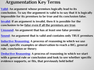 Argumentation Key Terms
Valid: An argument whose premises logically lead to its
conclusion. To say the argument is valid is to say that it is logically
impossible for its premises to be true and its conclusion false.
Invalid: If an argument is invalid, then it is possible for the
conclusion to be false even if all the premises are true.
Unsound: An argument that has at least one false premise
Sound: An argument that is valid and contains only TRUE premises
Inductive Reasoning: A process of reasoning in which we use
small, specific examples or observation to reach a BIG, general
rule, conclusion or theory
Deductive Reasoning: A process of reasoning in which we start
with a general rule or conclusion and look to see whether specific
evidence supports, or fits, that previously held belief

 