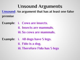 Unsound Arguments
Unsound: An argument that has at least one false
premise
Example: i. Cows are insects.
ii. Insects are mammals.
iii. So cows are mammals.
Example: i. All dogs have 5 legs.
ii. Fido is a dog.
iii. Therefore Fido has 5 legs

 