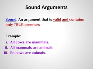 Sound Arguments
Sound: An argument that is valid and contains
only TRUE premises
Example:
i. All cows are mammals.
ii. All mammals are animals.
iii. So cows are animals.

 