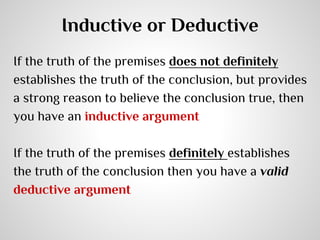 Inductive or Deductive
If the truth of the premises does not definitely
establishes the truth of the conclusion, but provides
a strong reason to believe the conclusion true, then
you have an inductive argument
If the truth of the premises definitely establishes
the truth of the conclusion then you have a valid
deductive argument

 