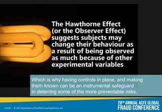 3 of 42 © 2017 Association of Certified Fraud Examiners, Inc.
Which is why having controls in place, and making
them known can be an instrumental safeguard
in deterring some of the more preventable risks.
 