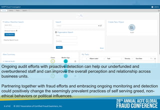 6 of 42 © 2017 Association of Certified Fraud Examiners, Inc.
Ongoing audit efforts with proactive detection can help our underfunded and
overburdened staff and can improve the overall perception and relationship across
business units.
Partnering together with fraud efforts and embracing ongoing monitoring and detection
could positively change the seemingly prevalent practices of self serving greed, non-
ethical behaviors or political influences.
 