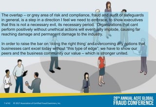 7 of 42 © 2017 Association of Certified Fraud Examiners, Inc.
The overlap – or grey area of risk and compliance, fraud and audit or safeguards
in general, is a step in a direction I feel we need to embrace, to show executives
that this is not a necessary evil, its necessary period. Organizations that cant
perform positively without unethical actions will eventually implode, causing far
reaching damage and permanent damage to the industry.
In order to raise the bar on ‘doing the right thing’ and overcoming any notions that
businesses cant excel today without “this type of edge”; we have to show our
peers and the business community our value – which is stronger united.
 
