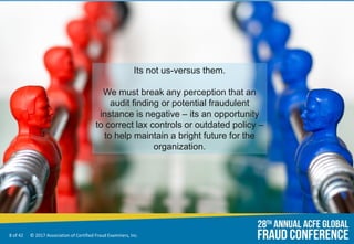 8 of 42 © 2017 Association of Certified Fraud Examiners, Inc.
Its not us-versus them.
We must break any perception that an
audit finding or potential fraudulent
instance is negative – its an opportunity
to correct lax controls or outdated policy –
to help maintain a bright future for the
organization.
 
