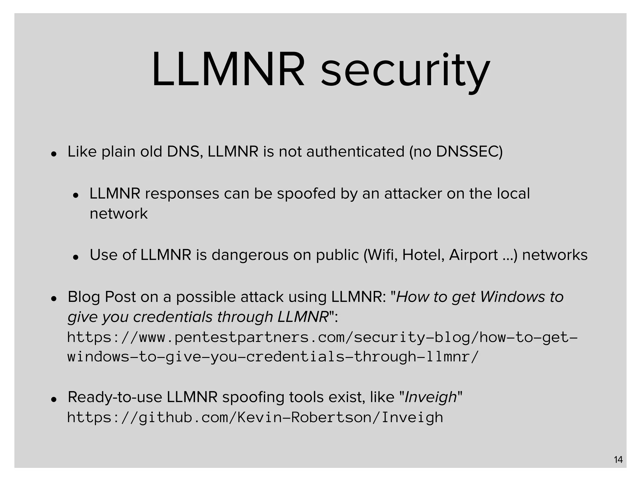 LLMNR security • Like plain old DNS, LLMNR is not authenticated (no DNSSEC) • LLMNR responses can be spoofed by an attacker on the local network • Use of LLMNR is dangerous on public (Wiﬁ, Hotel, Airport …) networks • Blog Post on a possible attack using LLMNR: "How to get Windows to give you credentials through LLMNR":  https://www.pentestpartners.com/security-blog/how-to-get- windows-to-give-you-credentials-through-llmnr/ • Ready-to-use LLMNR spooﬁng tools exist, like "Inveigh"  https://github.com/Kevin-Robertson/Inveigh 14 