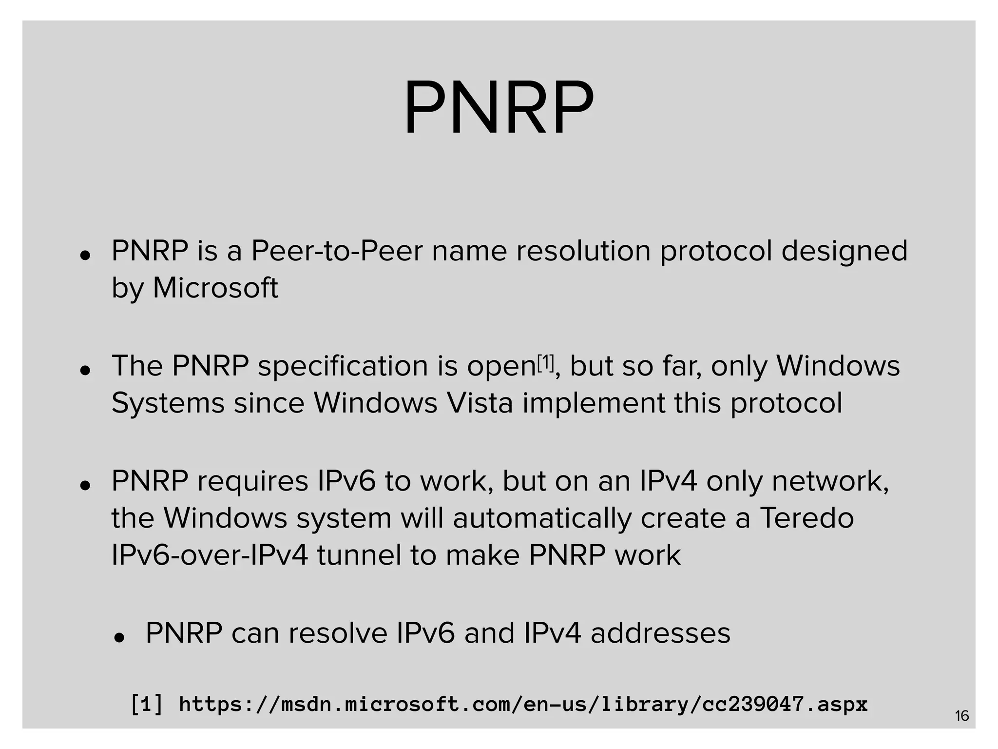 PNRP • PNRP is a Peer-to-Peer name resolution protocol designed by Microsoft • The PNRP speciﬁcation is open[1], but so far, only Windows Systems since Windows Vista implement this protocol • PNRP requires IPv6 to work, but on an IPv4 only network, the Windows system will automatically create a Teredo IPv6-over-IPv4 tunnel to make PNRP work • PNRP can resolve IPv6 and IPv4 addresses 16 [1] https://msdn.microsoft.com/en-us/library/cc239047.aspx 