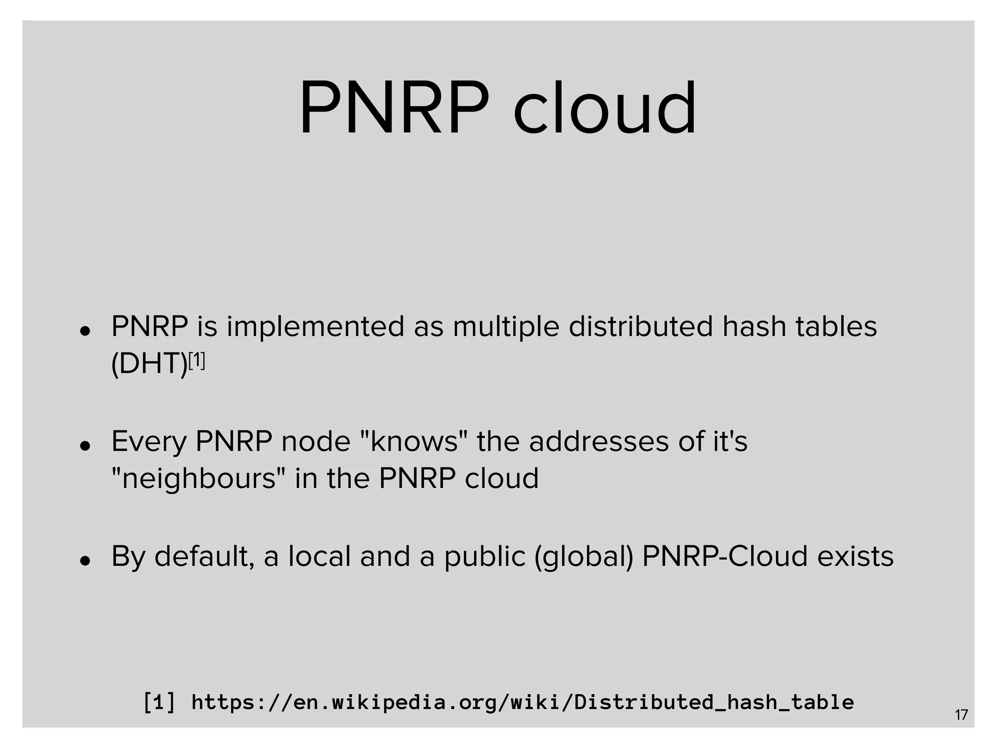 PNRP cloud • PNRP is implemented as multiple distributed hash tables (DHT)[1] • Every PNRP node "knows" the addresses of it's "neighbours" in the PNRP cloud • By default, a local and a public (global) PNRP-Cloud exists 17 [1] https://en.wikipedia.org/wiki/Distributed_hash_table 