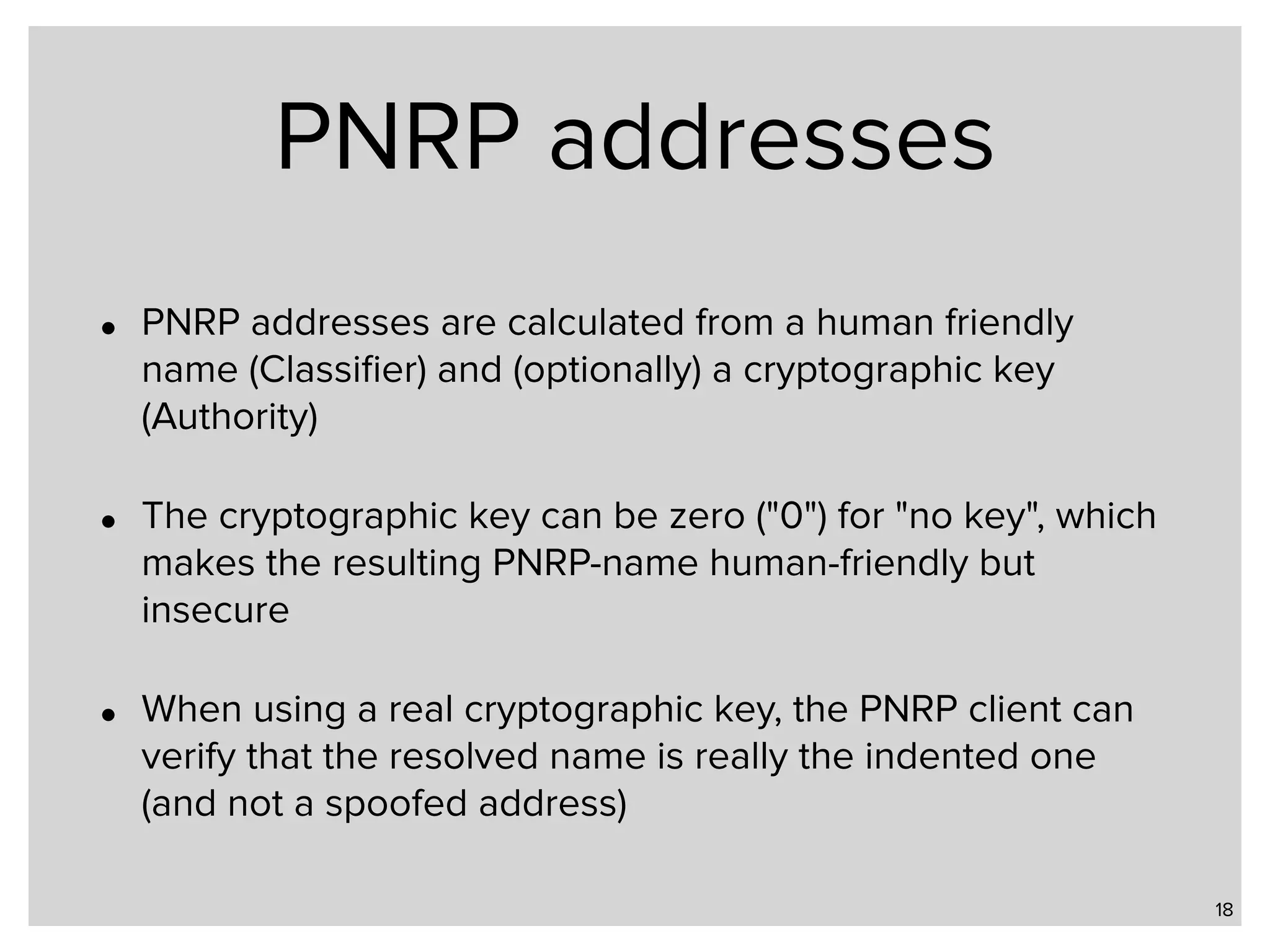 PNRP addresses • PNRP addresses are calculated from a human friendly name (Classiﬁer) and (optionally) a cryptographic key (Authority) • The cryptographic key can be zero ("0") for "no key", which makes the resulting PNRP-name human-friendly but insecure • When using a real cryptographic key, the PNRP client can verify that the resolved name is really the indented one (and not a spoofed address) 18 