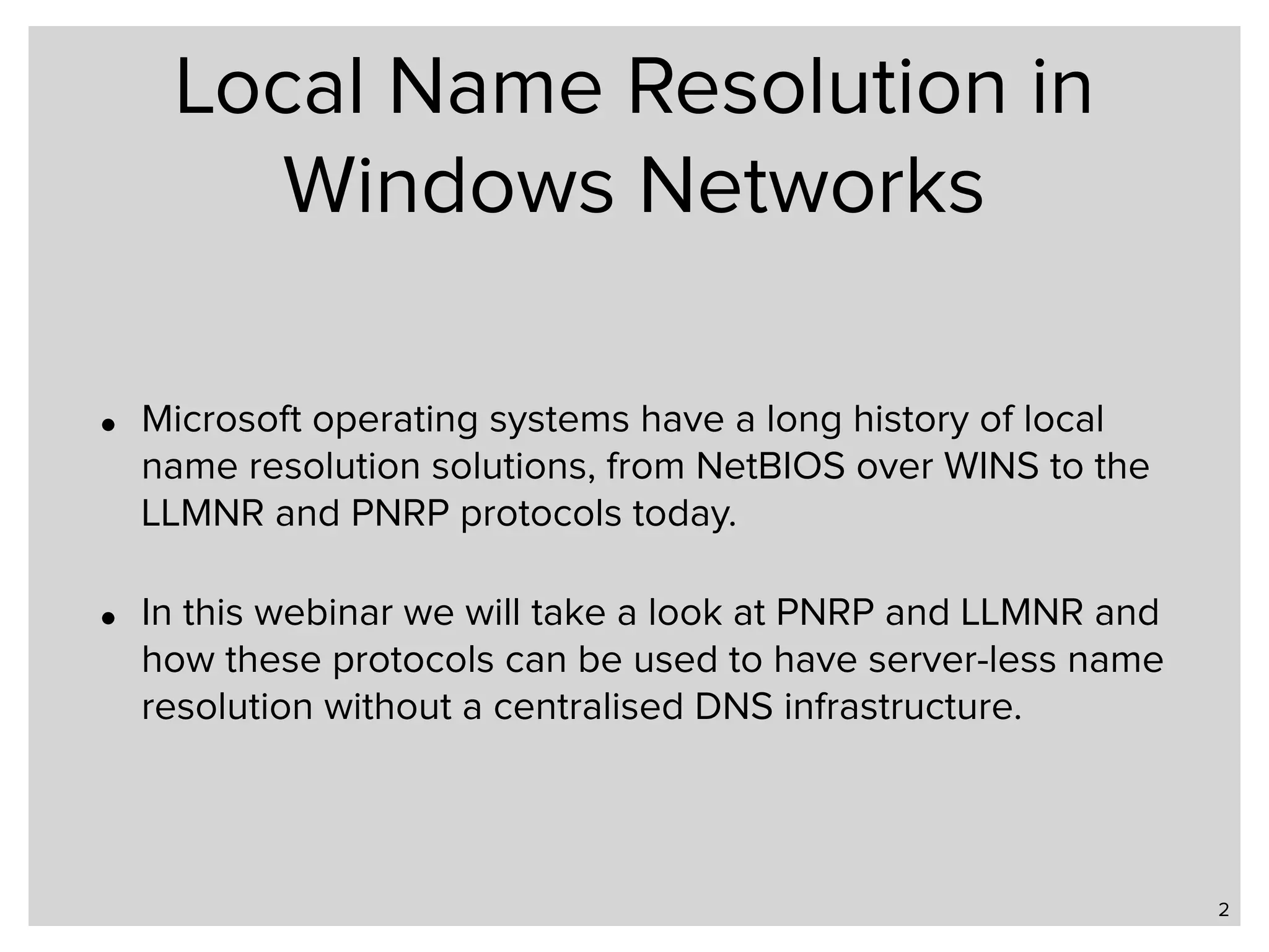 Local Name Resolution in Windows Networks • Microsoft operating systems have a long history of local name resolution solutions, from NetBIOS over WINS to the LLMNR and PNRP protocols today. • In this webinar we will take a look at PNRP and LLMNR and how these protocols can be used to have server-less name resolution without a centralised DNS infrastructure. 2 