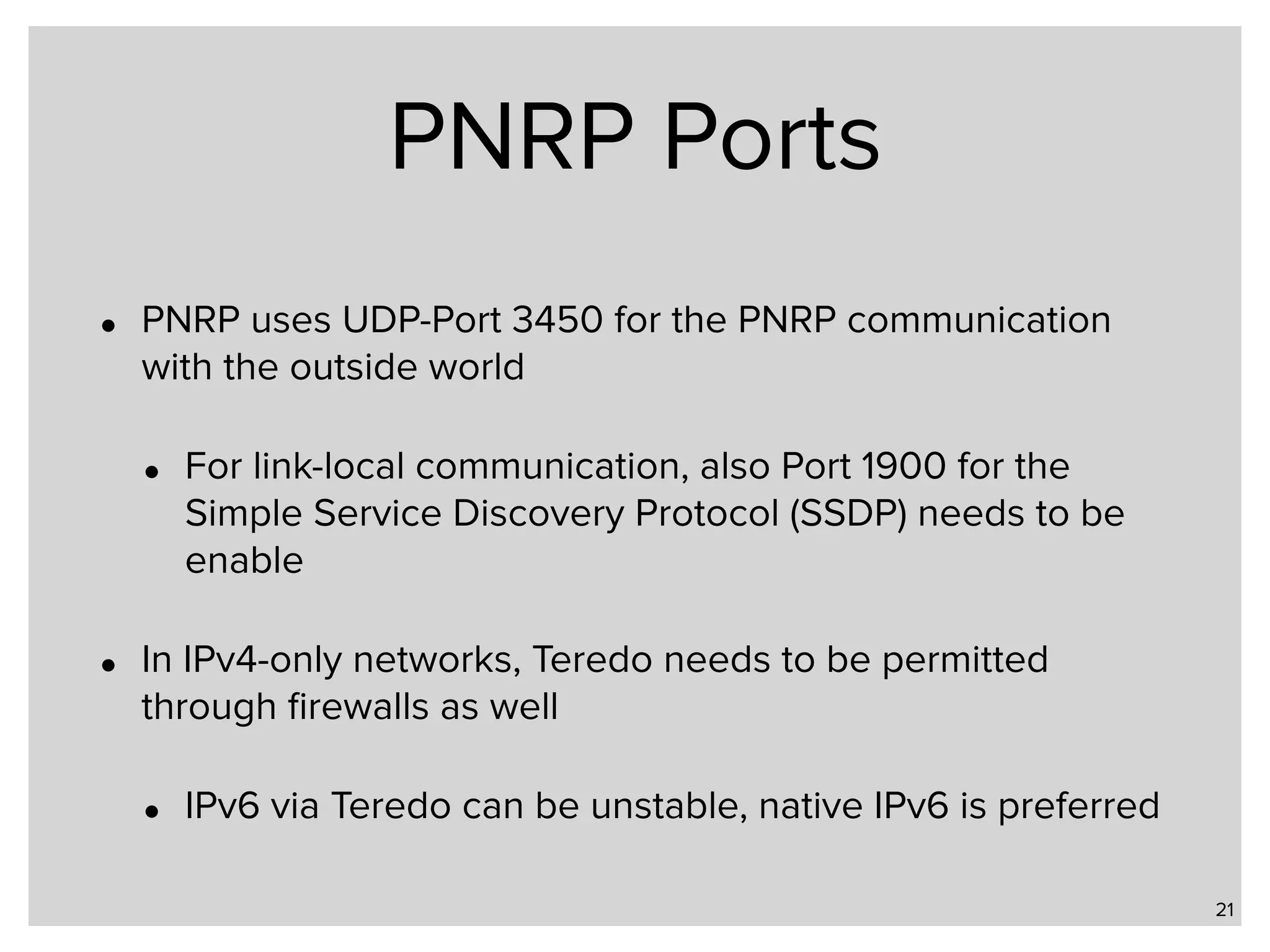 PNRP Ports • PNRP uses UDP-Port 3450 for the PNRP communication with the outside world • For link-local communication, also Port 1900 for the Simple Service Discovery Protocol (SSDP) needs to be enable • In IPv4-only networks, Teredo needs to be permitted through ﬁrewalls as well • IPv6 via Teredo can be unstable, native IPv6 is preferred 21 