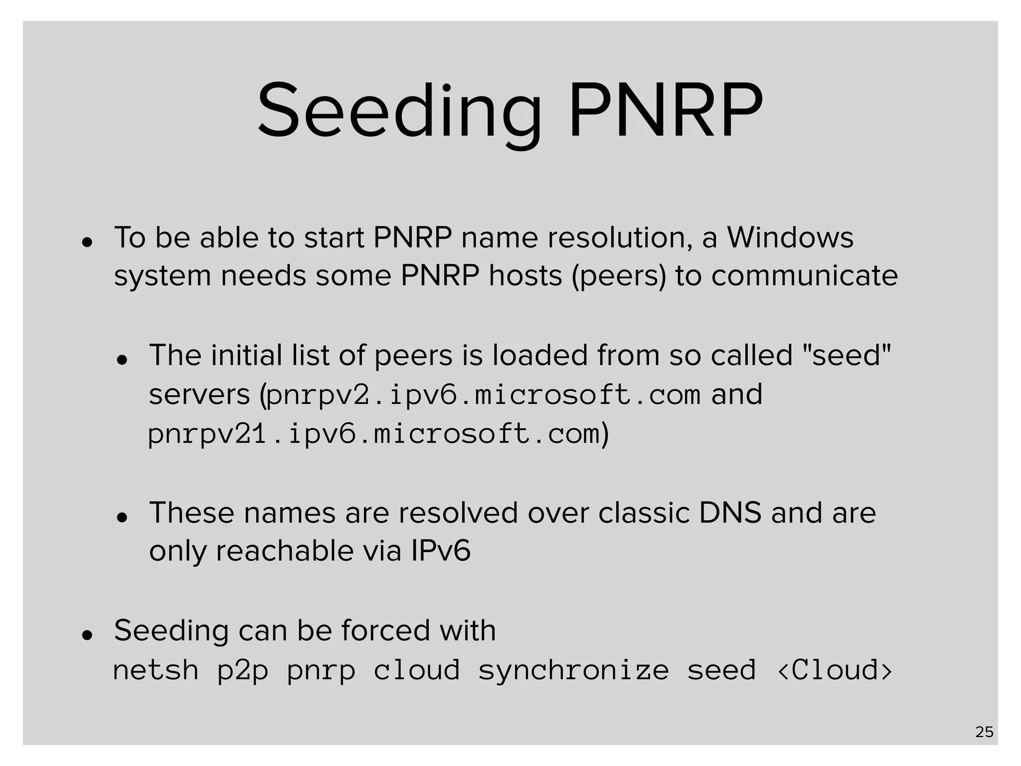 Seeding PNRP • To be able to start PNRP name resolution, a Windows system needs some PNRP hosts (peers) to communicate • The initial list of peers is loaded from so called "seed" servers (pnrpv2.ipv6.microsoft.com and pnrpv21.ipv6.microsoft.com) • These names are resolved over classic DNS and are only reachable via IPv6 • Seeding can be forced with   netsh p2p pnrp cloud synchronize seed <Cloud> 25 