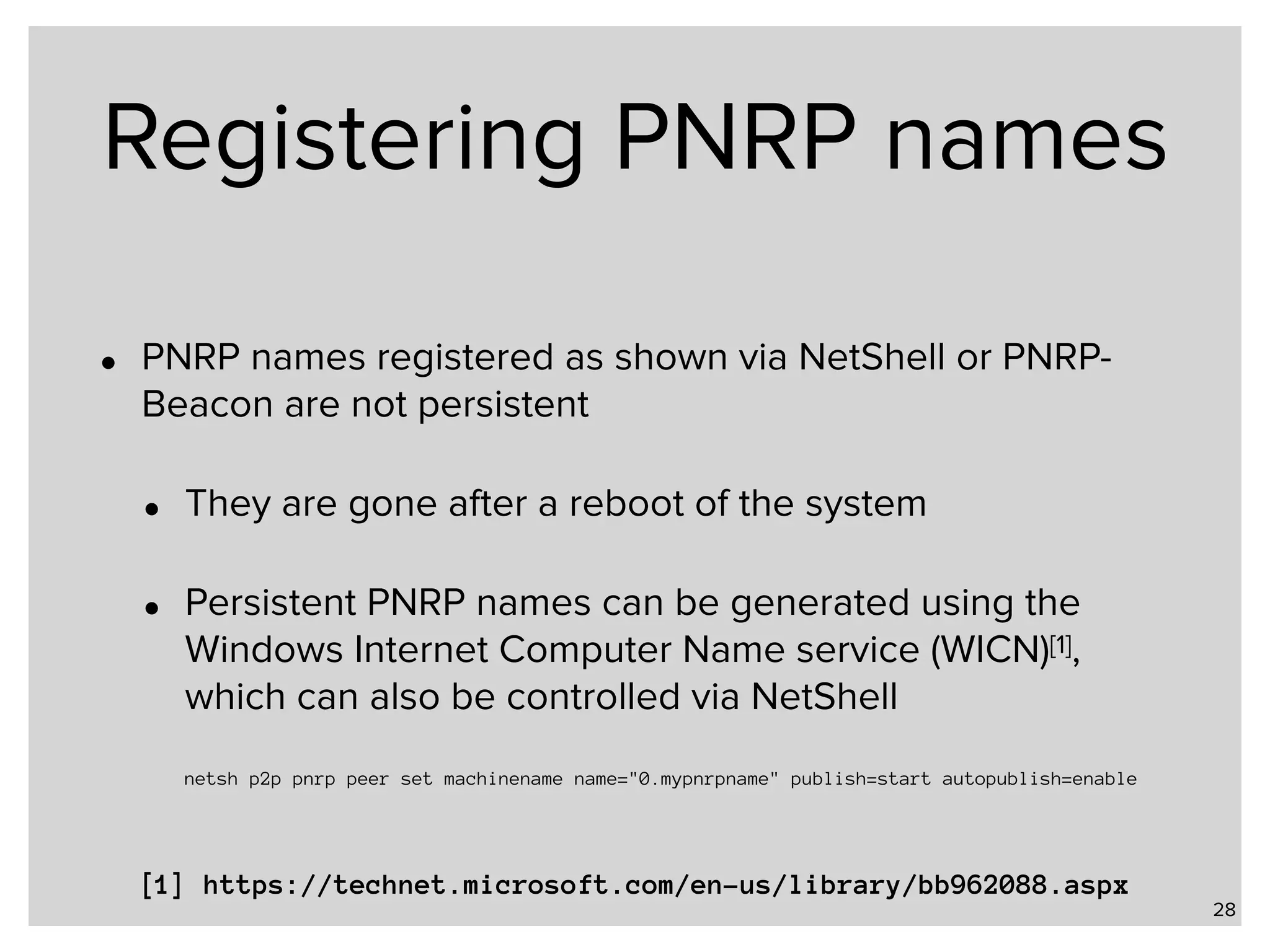 Registering PNRP names • PNRP names registered as shown via NetShell or PNRP- Beacon are not persistent • They are gone after a reboot of the system • Persistent PNRP names can be generated using the Windows Internet Computer Name service (WICN)[1], which can also be controlled via NetShell    netsh p2p pnrp peer set machinename name="0.mypnrpname" publish=start autopublish=enable 28 [1] https://technet.microsoft.com/en-us/library/bb962088.aspx 