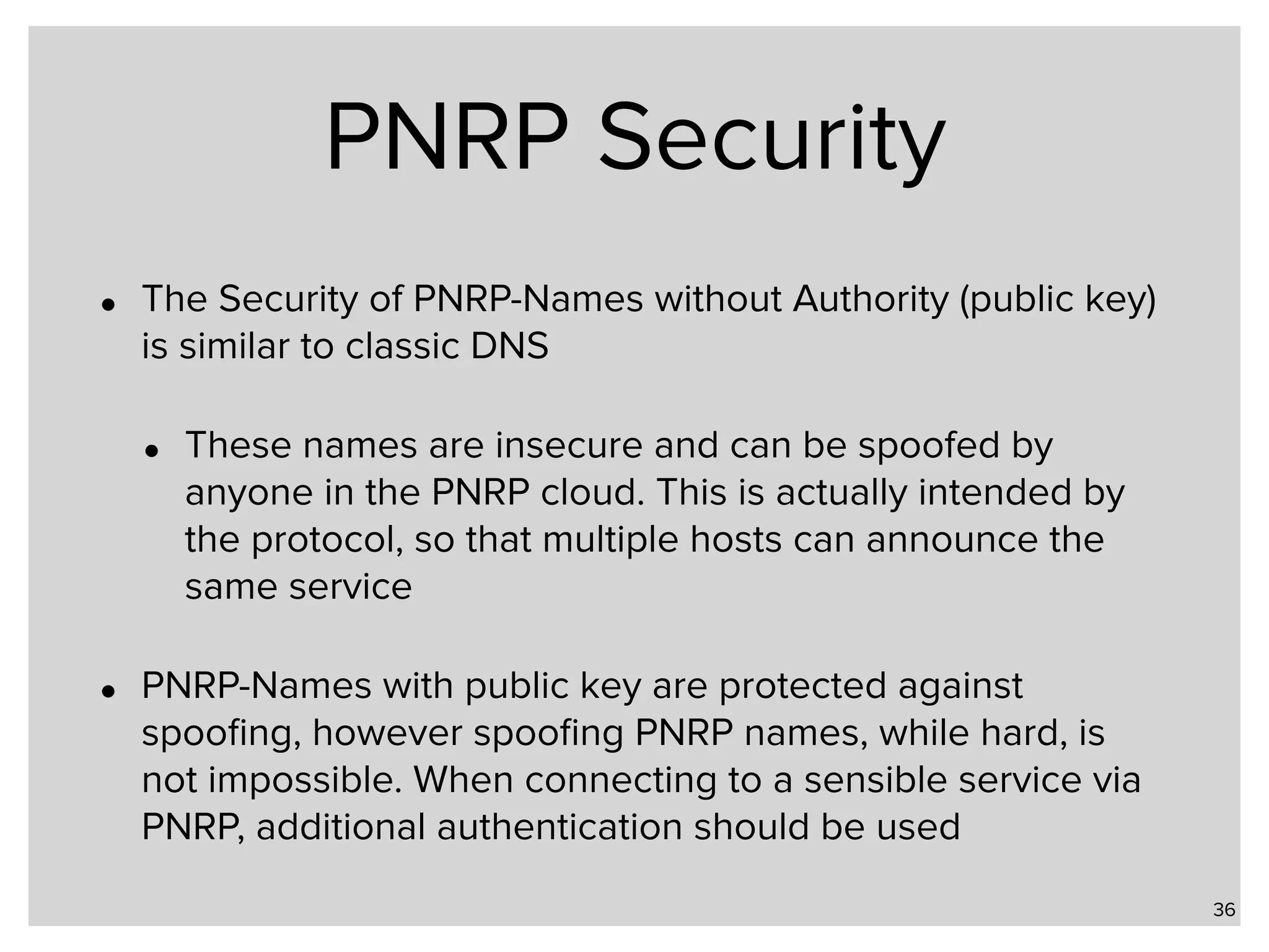 PNRP Security • The Security of PNRP-Names without Authority (public key) is similar to classic DNS • These names are insecure and can be spoofed by anyone in the PNRP cloud. This is actually intended by the protocol, so that multiple hosts can announce the same service • PNRP-Names with public key are protected against spooﬁng, however spooﬁng PNRP names, while hard, is not impossible. When connecting to a sensible service via PNRP, additional authentication should be used 36 
