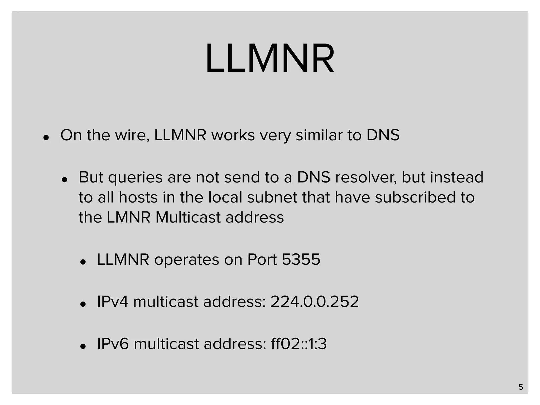 LLMNR • On the wire, LLMNR works very similar to DNS • But queries are not send to a DNS resolver, but instead to all hosts in the local subnet that have subscribed to the LMNR Multicast address • LLMNR operates on Port 5355 • IPv4 multicast address: 224.0.0.252 • IPv6 multicast address: ﬀ02::1:3 5 