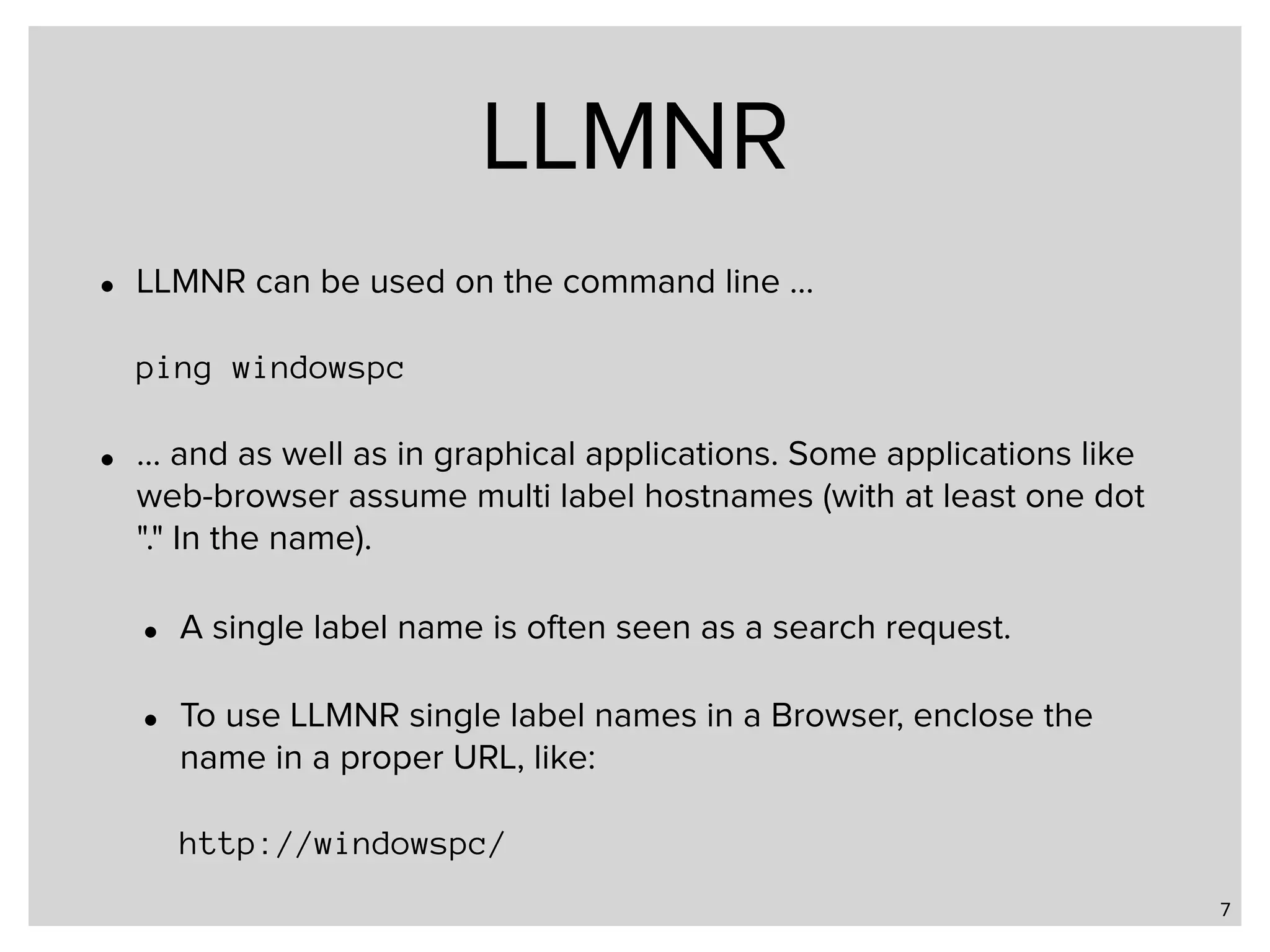 LLMNR • LLMNR can be used on the command line …    ping windowspc • … and as well as in graphical applications. Some applications like web-browser assume multi label hostnames (with at least one dot "." In the name). • A single label name is often seen as a search request. • To use LLMNR single label names in a Browser, enclose the name in a proper URL, like:    http://windowspc/ 7 