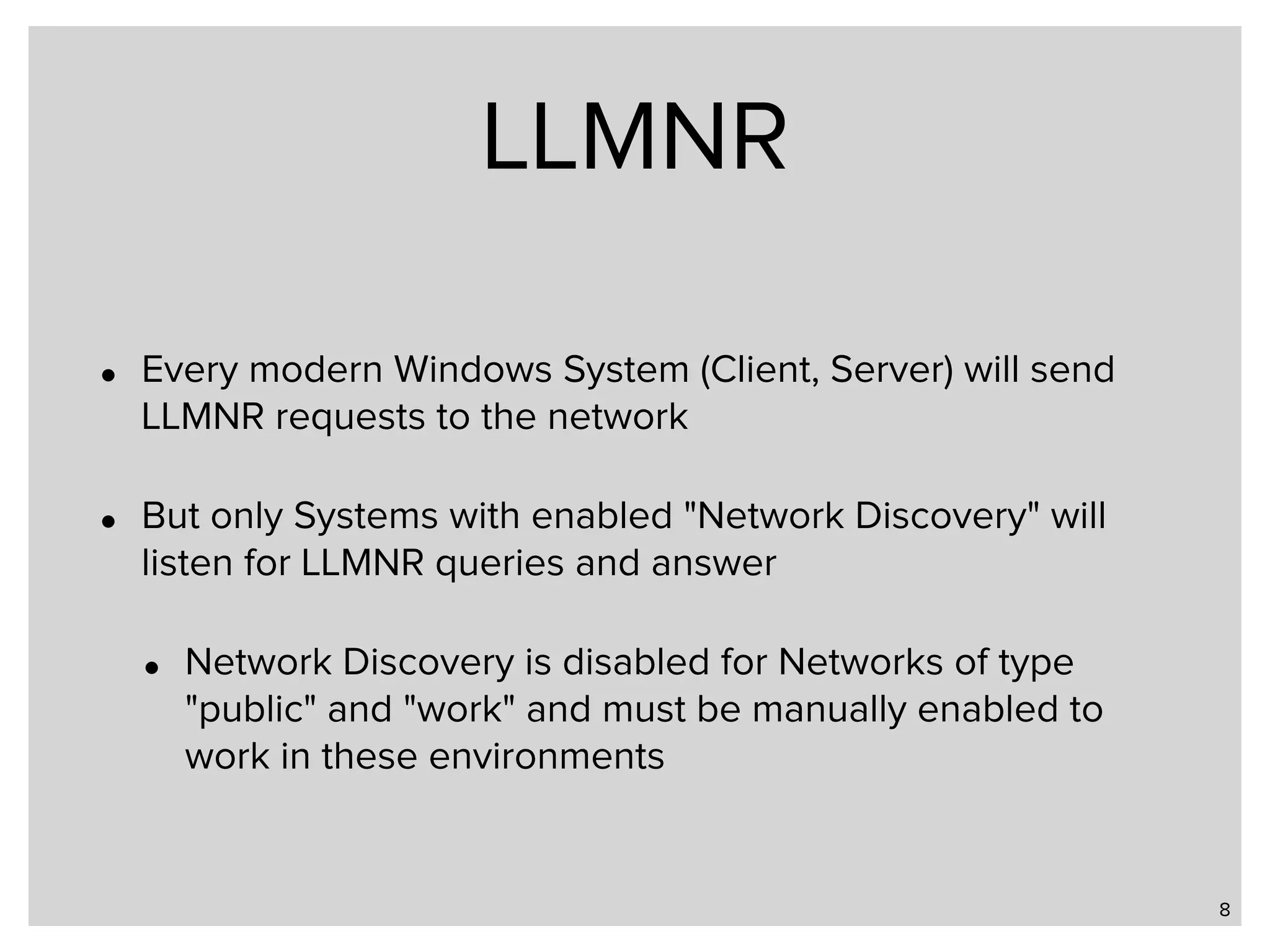 LLMNR • Every modern Windows System (Client, Server) will send LLMNR requests to the network • But only Systems with enabled "Network Discovery" will listen for LLMNR queries and answer • Network Discovery is disabled for Networks of type "public" and "work" and must be manually enabled to work in these environments 8 