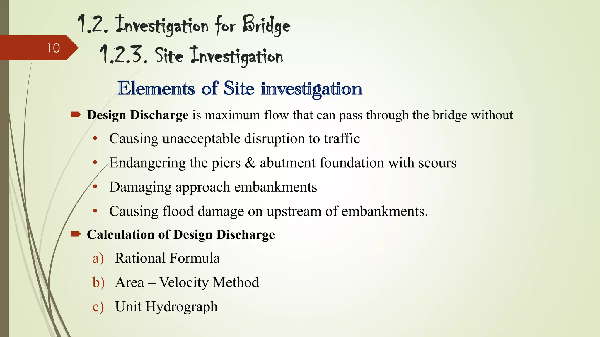 10

1.2. Investigation for Bridge
1.2.3. Site Investigation
Elements of Site investigation
 Design Discharge is maximum flow that can pass through the bridge without

• Causing unacceptable disruption to traffic
• Endangering the piers & abutment foundation with scours

• Damaging approach embankments
• Causing flood damage on upstream of embankments.
 Calculation of Design Discharge

a) Rational Formula
b) Area – Velocity Method

c) Unit Hydrograph

 
