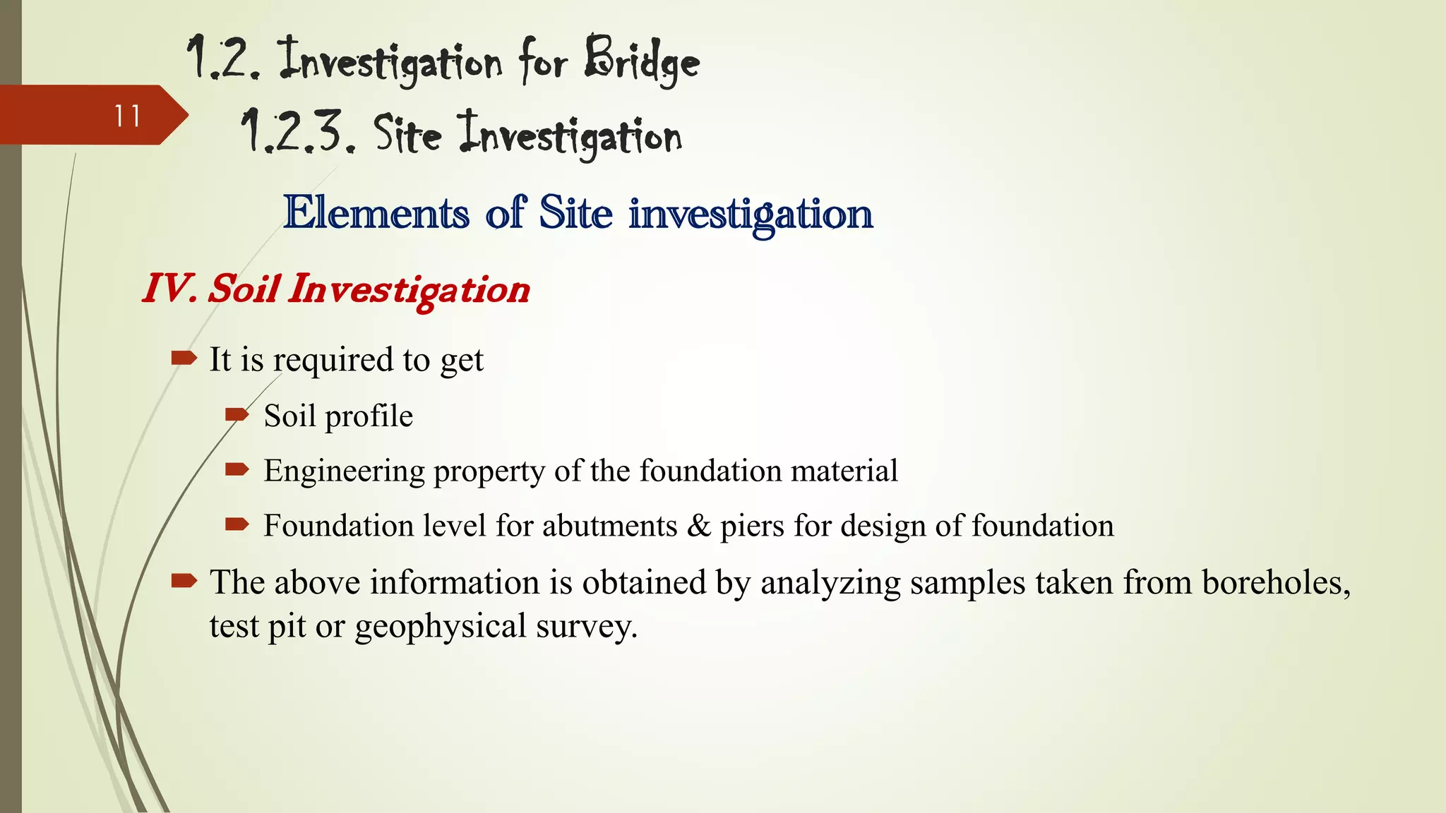 11

1.2. Investigation for Bridge
1.2.3. Site Investigation
Elements of Site investigation

IV. Soil Investigation
 It is required to get
 Soil profile
 Engineering property of the foundation material
 Foundation level for abutments & piers for design of foundation

 The above information is obtained by analyzing samples taken from boreholes,
test pit or geophysical survey.

 