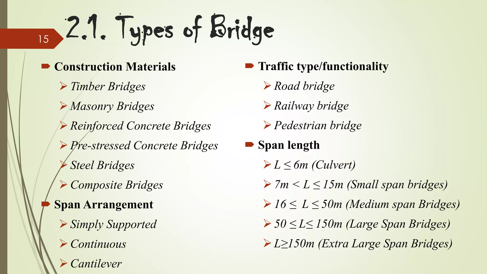 15

2.1. Types of Bridge

 Construction Materials

 Traffic type/functionality

 Timber Bridges

 Road bridge

 Masonry Bridges

 Railway bridge

 Reinforced Concrete Bridges

 Pedestrian bridge

 Pre-stressed Concrete Bridges

 Span length

 Steel Bridges

 L ≤ 6m (Culvert)

 Composite Bridges

 7m < L ≤ 15m (Small span bridges)

 Span Arrangement

 16 ≤ L ≤ 50m (Medium span Bridges)

 Simply Supported

 50 ≤ L≤ 150m (Large Span Bridges)

 Continuous

 L≥150m (Extra Large Span Bridges)

 Cantilever

 