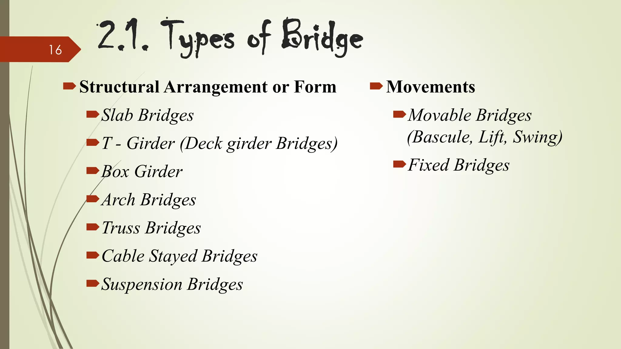 16

2.1. Types of Bridge

Structural Arrangement or Form
Slab Bridges

Movements

T - Girder (Deck girder Bridges)

Movable Bridges
(Bascule, Lift, Swing)

Box Girder

Fixed Bridges

Arch Bridges

Truss Bridges
Cable Stayed Bridges

Suspension Bridges

 