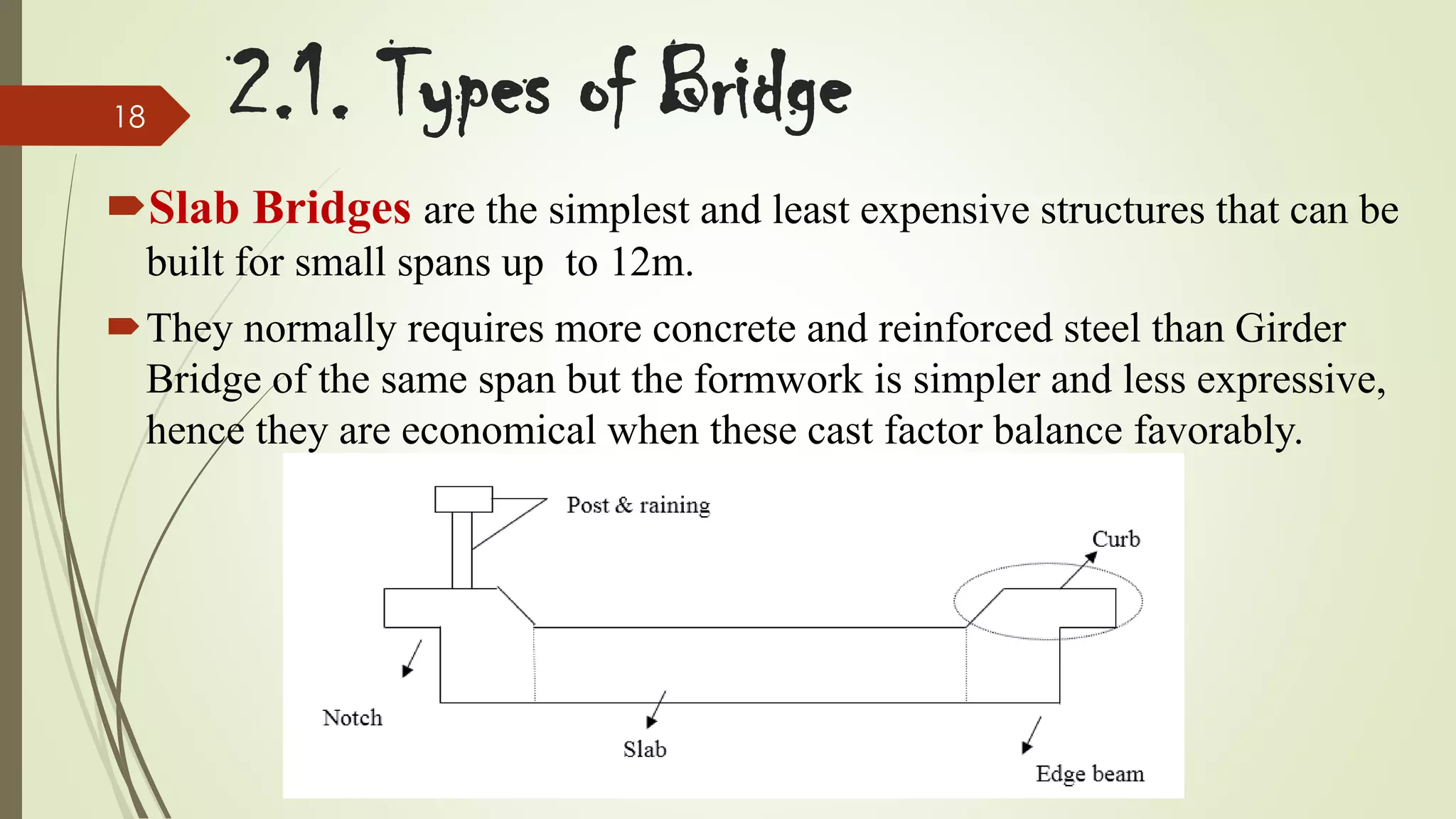 18

2.1. Types of Bridge

Slab Bridges are the simplest and least expensive structures that can be
built for small spans up to 12m.
They normally requires more concrete and reinforced steel than Girder
Bridge of the same span but the formwork is simpler and less expressive,
hence they are economical when these cast factor balance favorably.

 
