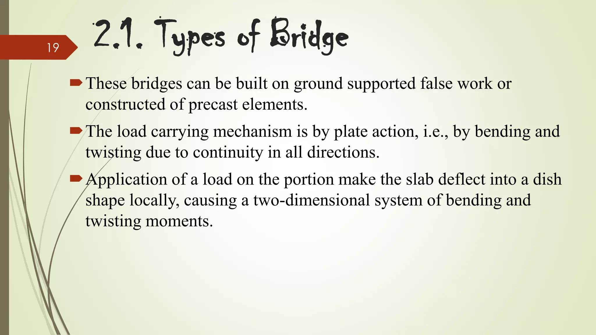 19

2.1. Types of Bridge
These bridges can be built on ground supported false work or
constructed of precast elements.
The load carrying mechanism is by plate action, i.e., by bending and
twisting due to continuity in all directions.
Application of a load on the portion make the slab deflect into a dish
shape locally, causing a two-dimensional system of bending and
twisting moments.

 