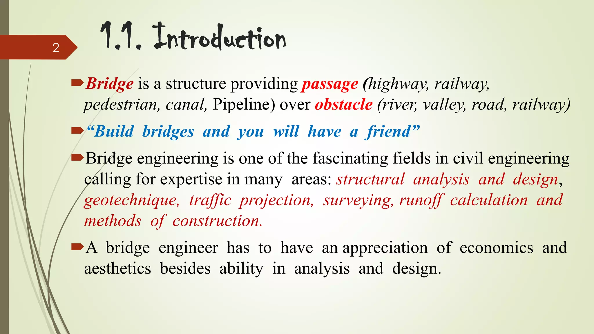 2

1.1. Introduction
Bridge is a structure providing passage (highway, railway,
pedestrian, canal, Pipeline) over obstacle (river, valley, road, railway)
“Build bridges and you will have a friend”
Bridge engineering is one of the fascinating fields in civil engineering
calling for expertise in many areas: structural analysis and design,
geotechnique, traffic projection, surveying, runoff calculation and
methods of construction.
A bridge engineer has to have an appreciation of economics and
aesthetics besides ability in analysis and design.

 