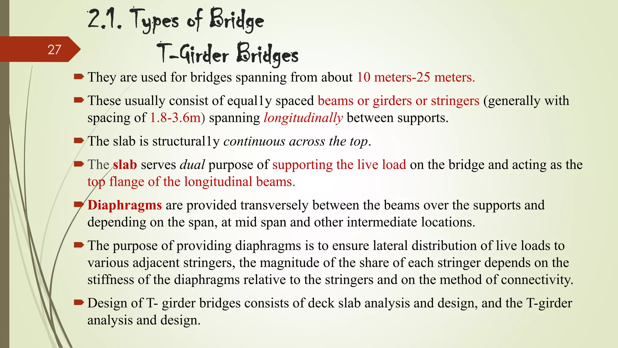 27

2.1. Types of Bridge
T-Girder Bridges

 They are used for bridges spanning from about 10 meters-25 meters.
 These usually consist of equal1y spaced beams or girders or stringers (generally with
spacing of 1.8-3.6m) spanning longitudinally between supports.
 The slab is structural1y continuous across the top.
 The slab serves dual purpose of supporting the live load on the bridge and acting as the
top flange of the longitudinal beams.
 Diaphragms are provided transversely between the beams over the supports and
depending on the span, at mid span and other intermediate locations.
 The purpose of providing diaphragms is to ensure lateral distribution of live loads to
various adjacent stringers, the magnitude of the share of each stringer depends on the
stiffness of the diaphragms relative to the stringers and on the method of connectivity.
 Design of T- girder bridges consists of deck slab analysis and design, and the T-girder
analysis and design.

 