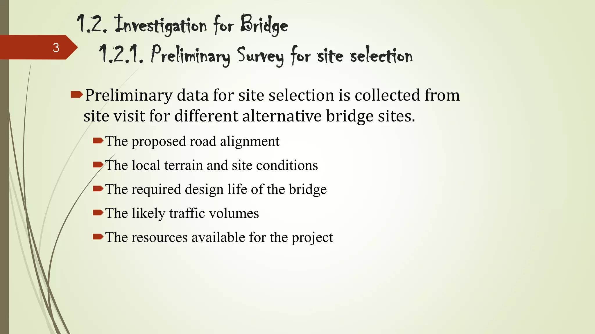3

1.2. Investigation for Bridge
1.2.1. Preliminary Survey for site selection
Preliminary data for site selection is collected from
site visit for different alternative bridge sites.
The proposed road alignment

The local terrain and site conditions
The required design life of the bridge
The likely traffic volumes
The resources available for the project

 