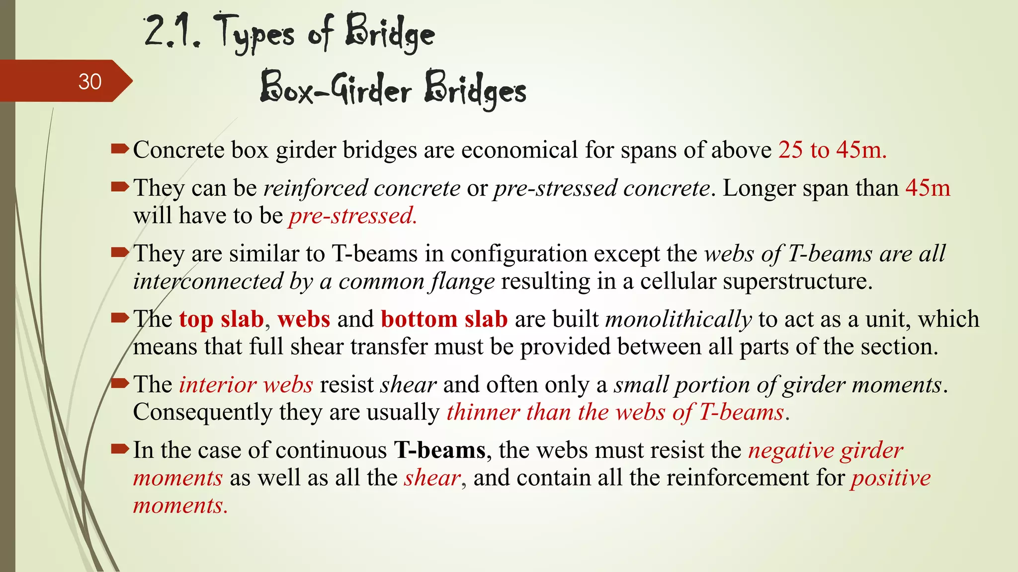 30

2.1. Types of Bridge
Box-Girder Bridges
Concrete box girder bridges are economical for spans of above 25 to 45m.
They can be reinforced concrete or pre-stressed concrete. Longer span than 45m
will have to be pre-stressed.
They are similar to T-beams in configuration except the webs of T-beams are all
interconnected by a common flange resulting in a cellular superstructure.
The top slab, webs and bottom slab are built monolithically to act as a unit, which
means that full shear transfer must be provided between all parts of the section.
The interior webs resist shear and often only a small portion of girder moments.
Consequently they are usually thinner than the webs of T-beams.
In the case of continuous T-beams, the webs must resist the negative girder
moments as well as all the shear, and contain all the reinforcement for positive
moments.

 