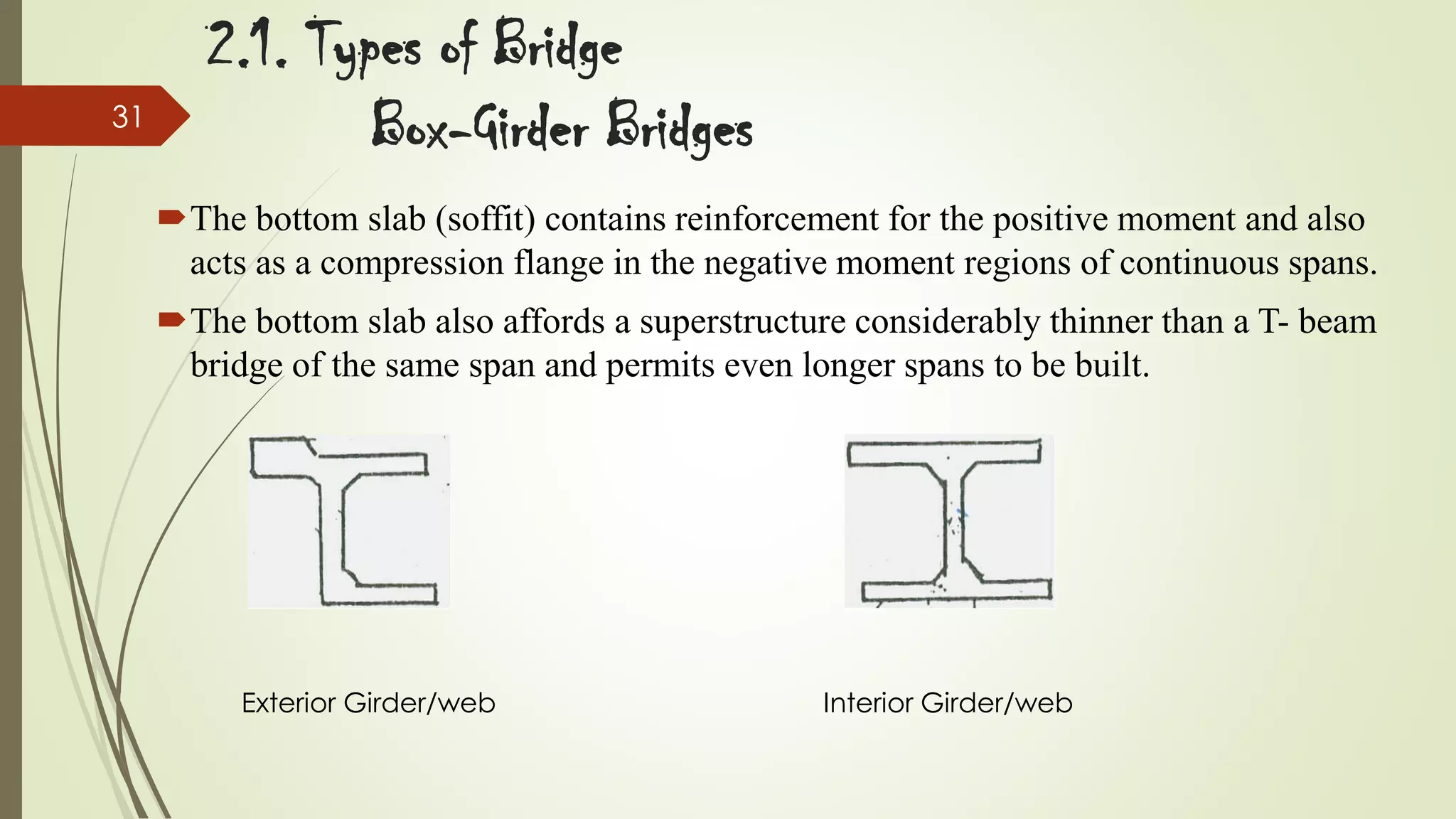 31

2.1. Types of Bridge
Box-Girder Bridges
The bottom slab (soffit) contains reinforcement for the positive moment and also
acts as a compression flange in the negative moment regions of continuous spans.
The bottom slab also affords a superstructure considerably thinner than a T- beam
bridge of the same span and permits even longer spans to be built.

Exterior Girder/web

Interior Girder/web

 