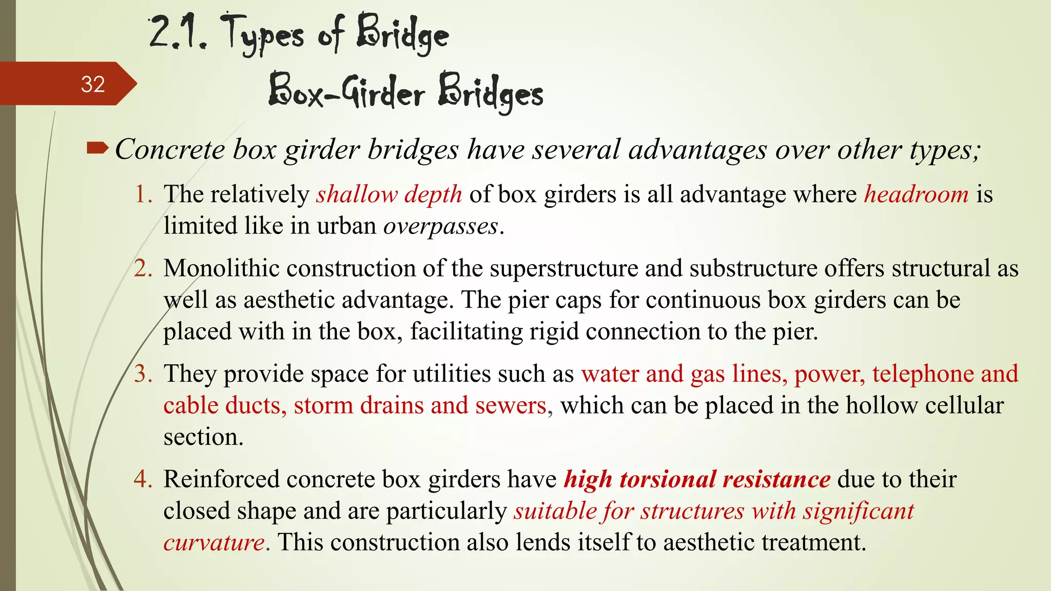 32

2.1. Types of Bridge
Box-Girder Bridges

Concrete box girder bridges have several advantages over other types;
1. The relatively shallow depth of box girders is all advantage where headroom is
limited like in urban overpasses.
2. Monolithic construction of the superstructure and substructure offers structural as
well as aesthetic advantage. The pier caps for continuous box girders can be
placed with in the box, facilitating rigid connection to the pier.
3. They provide space for utilities such as water and gas lines, power, telephone and
cable ducts, storm drains and sewers, which can be placed in the hollow cellular
section.
4. Reinforced concrete box girders have high torsional resistance due to their
closed shape and are particularly suitable for structures with significant
curvature. This construction also lends itself to aesthetic treatment.

 